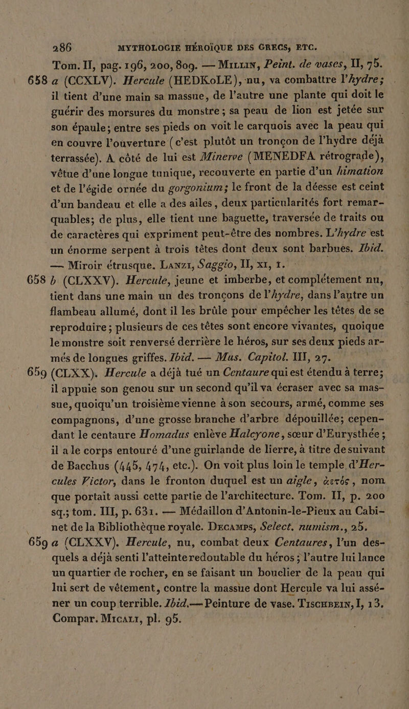 Tom. II, pag. 196, 200, 809. — Mırrın, Peint. de vases, Il, „5. 658 a (CCXLV). Hercule (HEDKoLE), nu, va combattre l’Aydre; il tient d’une main sa massue, de l’autre une plante qui doit le guérir des morsures du monstre ; sa peau de lion est jetée sur son épaule ; entre ses pieds on voit le carquois avec la peau qui en couvre l’ouverture {c’est plutôt un tronçon de l’hydre déjà terrassée). À côté de lui est Minerve (MENEDFA rétrograde), vêtue d’une longue tunique, recouverte en partie d’un himation et de l'égide ornée du gorgonium; le front de la déesse est ceint d’un bandeau et elle a des ailes, deux particularités fort remar- quables; de plus, elle tient une baguette, traversée de traits ou de caractères qui expriment peut-être des nombres. L’Aydre est un énorme serpent à trois têtes dont deux sont barbues. Ibid. — Miroir étrusque. Lawz1, Saggio, II, xt, 1. 658 (CLXXV). Hercule, jeune et bach et completement nu, tient dans une main un des troncons de l’hydre, dans l’autre un flambeau allumé, dont il les brüle pour empêcher les tetes de se reproduire ; plusieurs de ces têtes sont encore vivantes, quoique le monstre soit renversé derrière le héros, sur ses deux pieds ar- mes de longues griffes. Zbid. — Mus. Capitol. IT, 27. 659 (CLXX). Hercule a déjà tué un Centaure qui est étendu à terre; il appuie son genou sur un second qu’il va écraser avec sa mas- sue, quoiqu’un troisième vienne à son secours, armé, comme ses compagnons, d’une grosse branche d’arbre dépouillée; cepen- dant le centaure Homadus enlève Halcyone, sœur d’Eurysthee; il a le corps entouré d’une guirlande de lierre, à titre desuivant de Bacchus (445, 474, etc.). On voit plus loin le temple d’Her- cules Victor, dans le fronton duquel est un aigle, &amp;eros, nom que portait aussi cette partie de l’architecture. Tom. II, p. 200 sq.;tom. III, p. 631. — Medaillon d’Antonin-le-Pieux au Cabi- net de la Bibliothèque royale. Decamps, Select. numism., 25. 659 a (CLXXV). Hercule, nu, combat deux Centaures, l’un des- quels a déjà senti l’atteinteredoutable du héros; l’autre lui lance un quartier de rocher, en se faisant un bouclier de la peau qui lui sert de vêtement, contre la massue dont Hercule va lui assé- ner un coup kerkihle, Ibid,— Peinture de vase. TıscHsein, ], 13. Compar. Micauı, pl. 95.