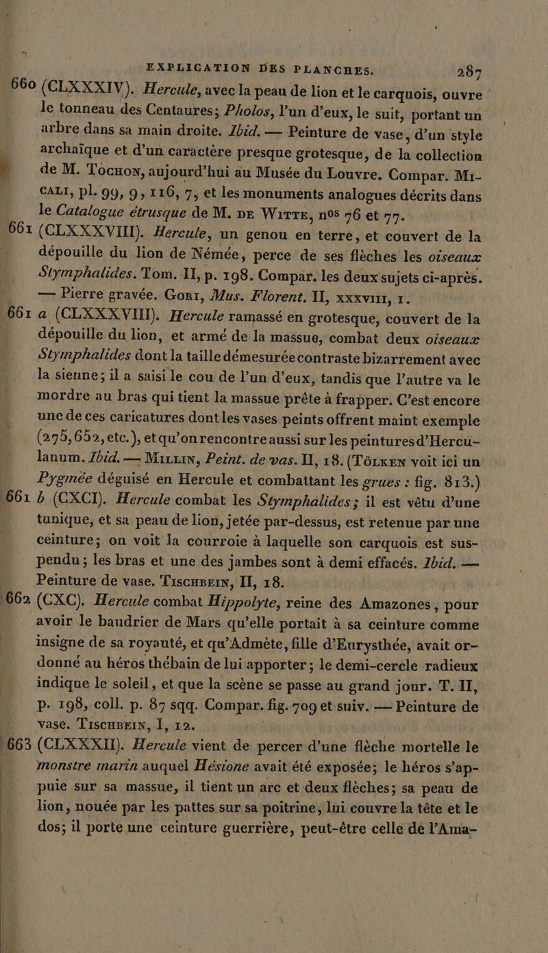 &gt; EXPLICATION DES PLANCHES. 287 661 = 1662 | 663 | le tonneau des Centaures; Polos, l’un d’eux, le suit, portant un arbre dans sa main droite, Zbid. — Peinture de vase, d’un style archaïque et d’un caractère presque grotesque, de la collection de M. Tocxow, aujourd’hui au Musée du Louvre. Compar. Mı- CALI, PL. 99, 9, 116, 7, et les monuments analogues décrits dans le Catalogue étrusque de M. ve WiTTE, n08 76 et 77. (CLXXXVIO). Hercule, un genou en terre, et couvert de la depouille du lion de Némée, perce de ses flèches les oiseaux Stymphalides. Tom. II, p. 198. Compar. les deux sujets ci-après. — Pierre gravée. Gorı, Mus. Florent. II, xxxvıu, 1. a (CLXXXVN). Hercule ramassé en grotesque, couvert de la dépouille du lion, et armé de la massue, combat deux oiseaux Stymphalides dont la taille démesurée contraste bizarrement avec la sienne; il a saisi le cou de l’un d’eux, tandis que l’autre va le mordre au bras qui tient la massue prête à frapper. C’est encore une de ces caricatures dont les vases peints offrent maint exemple (275,65, etc.), etqu’onrencontreaussi sur les peintures d’'Hercu- lanum. Zhid. — Minis, Peint. de vas. I, 18. (TöLxen voit ici un Pygmée déguisé en Hercule et combattant les grues : fig. 813.) b (CXCI). Hercule combat les Stymphalides; il est vêtu d’une tunique, et sa peau de lion, jetée par-dessus, est retenue par une ceinture; on voit la courroie à laquelle son carquois est sus- pendu; les bras et une des jambes sont à demi effacés. Ibid. — Peinture de vase. Tiscasein, II, 18. (CXC). Hercule combat Hippolyte, reine des Amazones, pour avoir le baudrier de Mars qu’elle portait à sa ceinture comme insigne de sa royauté, et qu’Admete, fille d’Eurysthee, avait or- donné au héros thebain de lui apporter; le demi-cerele radieux indique le soleil, et que la scène se passe au grand jour. T. II, pP. 198, coll. p. 87 sqq. Compar. fig. 709 et suiv. — Peinture de vase, TiscaBrin, I, 12. | (CLXXXII). Hercule vient de percer d’une flèche mortelle le monstre marin auquel Hésione avait été exposée; le héros s’ap- puie sur sa massue, il tient un arc et deux flèches; sa peau de lion, nouée par les pattes sur sa poitrine, lui couvre la tête et le dos; il porte une ceinture guerrière, peut-être celle dé l’Ama-