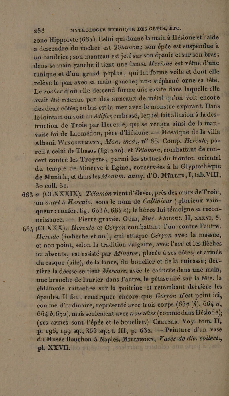 zone Hippolyte (662). Celui qui donné la main à Hésione et l’aide à descendre du rocher est Télamon; son épée est suspendue à un baudrier ; son manteau est jeté sur son épaule etsur son bras; dans $ä main gauche il tient une lance. Hésione est vêtue d’une tunique et d’un grand péplus, qui lui forme voile et dont elle Le rocher d’où elle descend forme une cavité dans laquelle elle avait été retenue par des anneaux de métal qu'on voit encore des deux côtés; au bas est la mer avec le monstre expirant. Dans truction de Troie par Hercule, qui se vengea ainsi de la mau- Albani. WinckezmMAnNN, Mon. ined., n° 66. Comp. Hercule, pa- reil à celui de Thasos (fig. 220), et Telamon, combattant de con- cert contre les Troyens, parmi les statues du fronton oriental du temple de Minerve à Égine, conservées à la Glyptothèque _ de Munich, et dansles Morum. antig. d'O. MüLLER, I,tab.VIII, 30 coll. 31: | | a (CLXXXIX). Telamon vient d’elever, pres desmurs de Troie, queur : confér. fig. 603 b, 665 c); le héros lui témoigne sa recon- naissance. == Pierre gravée. Gont, Mus. Florent. IL, xzxv1, 8. Hercule (imberbe et nu), qui attaque Geryon avec la massue, et non point, selon la tradition vulgaire, avec l’arc et les flèches ici absents, est assisté par Minerve, placée à ses côtés, et armée rière la déessé se tient Mercure, avec le caducée dans une main, une branche de laurier dans l’autre, le pétase aile sur la tête, la éhlämyde rattachée sur la poitrine et retombant derrière les épaules. Il faut remärquer encore que Géryon n’est point ici, comme d’ordinaire, représenté avec trois corps (657 (A), 664 a, 664 5,672), mais seulement avec trois tétes (comme dans Hesiode); (ses armes sont l’épée et le bouclier.) Creuzer. Voy. tom. II, p: 196, 199 sq., 365 sq.; t. III, p. 632. — Peinture d’un vase du Musée Bourbon à Naples; Mrexincen, Vases de div. collect., pl. XXVII. | t