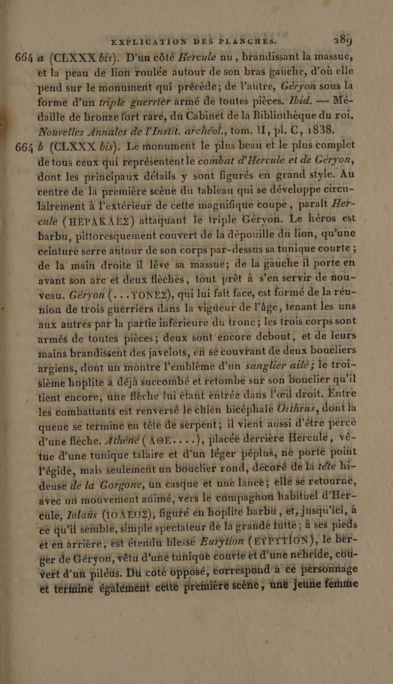 664 . 664 | EXPLICATION DES PLANCHES. . 289 a (CLXXX bis). D'un côté Hercule nu, brandissant la massue, ét la peau de lion roulee autour de son bras gauche, d’où elle pend sur lé monument qui précède; de l’autre, Geryon sous la formé d’un triple guerrièr armé de toutes pièces. Ibid, — Me- daille de Bronze fort räre, du Cabinet de la Bibliothèque du roi. Nouvelles Annales de l'Instit. archéol., tom. Il, pl. C, 1838. de tous ceux qui représentent le combat d’Hercule et de Geryon, centre de là premiere scene du tableau qui se developpe circu- barbu, pittoresquement convert dé la dépouille du lion, qu'une de là maih droite il lévé sa massue; de la gauche il porte en avant Son afc'et deux flèches, tout prêt à s’en servir de nou- Veau. Géryon (...YONE&gt;), qui lui fait face, est formé de la réu- nion de trois guerriers dans la vigüeur de l’âge, tenant les uns aux autres par la partie inférieure du tronc; les trois corps sont armés de toutes pièces; deux sont encore debout, et de leurs argiens, dont un montre l'emblème d’un sanglier aile; le troi- sieme hoplite a déjà Succombé et retombe sur son bouclier qu’il 168 Combattants est renvérsé le chien bicéphale Orthrus, dont la queue se termine en tele de serpent; il vient aussi d’être percé d’une flèche. Athene (AGE. ...), placée derrière Hercule, vé- tue d’une tunique talaire et d’un léger peplus, né porte point l'égide, mais seulement un Bouclier rond, décoré de la tete hi- deuse de la Gorgone, un casque et une lance; elle se retourne, Avec un mouvement anime, vers le compaghon habituel d’Her- cule, Zolaüs (I0AEO2), figuté én hoplite barbü , et, jusqu'ici, à sen arrière» Et tend blese Æurÿtfon (EYPYTION), le Ber- Ber de Geryon, vêtu d'uné tunique eourte et d’üne nébride, cbu- Vert d’un piléus. Du côté opposé, correspond à cé pérsonnage et terkiine également cette première scene, une jeune femme