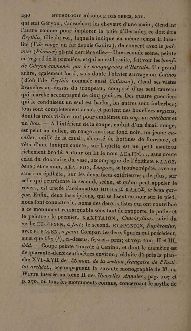 qui suit Géryon, s’arrachant les cheveux d’une main , étendant l’autre comme pour implorer la pitié d’Hercule; ce doit être Érythia, fille du roi, laquelle indique en même temps la loca- lité (l’#e rouge où fut depuis Gadira), de concert avec le pal- mier (Phoenix) planté derrière elle.— Une seconde scène, peinte en regard de la première, et qui en est la suite, fait voir les bœufs de Géryon emmenés par les compagnons d’Hercule. Un grand arbre, également local, sans doute l'olivier sauvage ou Cotinos (d'où l’île Érythia nommée aussi Cotinusa), étend ses vastes branches au-dessus du troupeau, composé d’un seul taureau qui marche accompagné de cinq génisses. Des quatre guerriers qui le conduisent un seul est barbu , les autres sont imberbes ; tous sont complétement armés et portent des boucliers argiens, dont les trois visibles ont pour emblemes un cog, un canthare et un lion. — A l’intérieur de la coupe, enduit d’un émail rouge, est peint au milieu, en rouge aussi sur fond noir, un jeune ca- valier, coiffé de la causia, chaussé de bottines de fourrure ‚et vêtu d’une tunique courte, sur laquelle est un petit manteau richement brodé, Autour on lit le nom AEATPO.. , Sans doute celui du donataire du vase, accompagné de l’epithete KAAO2, beau ; etcenom, AEATPOS, Leagros, se trouve répété, avec ou sans son épithète, sur les deux faces extérieures ; de plus, sur celle qui représente la seconde scène, et qu’on peut appeler le revers, est tracée l’acclamation HO HAIE KAAOË, le beau gar- çon. Enfin, deux inscriptions, qui se lisenten noir sur le pied, nous font connaître les noms des deux artistes qui ont contribué à ce monument remarquable sous tant de rapports, le potier et le peintre : le premier, XAXPYAION ‚ Chachrylion, suivi du verbe EIIOIESEN, a fait; le second, EY&amp;PONIOS, Euphronius, AVEC ETPAPEN, a peint. Compar. les deux figures qui précèdent, ainsi que 657 (A), ci-dessus, 672 ci-apres; et voy. tom. IT et III, ibid. — Coupe peinte trouvée à Canino, et dont le diamètre est de quarante-deux centimètres environ; réduite d’après la plan- che XVI-XVII des Monum. de la section française de l'Insti- tut archéol., accompagnant la savante monographie de M. pe WiTTE insérée au tome II des Vouvelles Annales , pag. 107 et p.270, où tous les monuments connus, concernant le mythe de