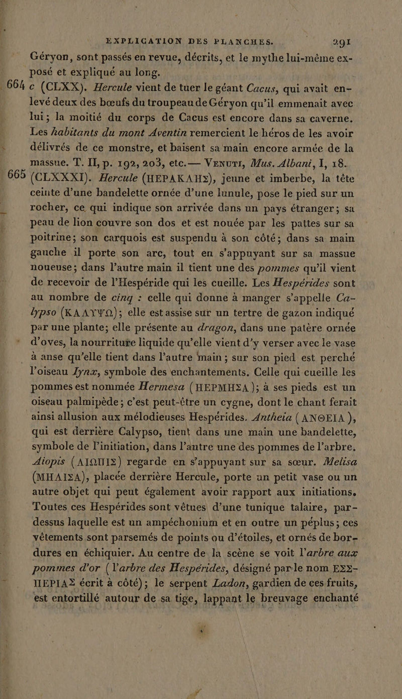 Géryan, sont passés en revue, décrits, et le mythe lui-même ex- posé et expliqué au long. | 6640 (CLXX). Hercule vient de tuer le géant Cacus, qui avait en- levé deux des bœufs du troupeau de Géryon qu’il emmenait avec lui; la moitié du corps de Cacus est encore dans sa caverne. Les habitants du mont Aventin remercient le héros de les avoir x délivrés de ce monstre, et baisent sa main encore armée de la massue. T. II, p. 192, 203, etc.— Venurr, Mus. Albani, 1, 18. | 665 (CLXXXI). Hercule (HEPAKAHS), jeune et imberbe, la tete ceinte d’une bandelette ornée d’une lunule, pose le pied sur un __ rocher, ce qui indique son arrivée dans un pays étranger; sa | peau de lion couvre son dos et est nouée par les pattes sur sa poitrine; son carquois est suspendu à son côté; dans sa main gauche il porte son arc, tout en s'appuyant sur sa massue noueuse; dans l’autre main il tient une des pommes qu’il vient de recevoir de l’Hespéride qui les cueille. Les Hespérides sont au nombre de cirg : celle qui donne à manger s'appelle Ca- lypso (KAAYYO); elle est assise sur un tertre de gazon indiqué par une plante; elle présente au dragon, dans une patère ornée d’oves, la nourritute liquide qu’elle vient d’y verser avec le vase à anse qu’elle tient dans l’autre main ; sur son pied est perché l'oiseau Jynx, symbole des enchantements. Celle qui cueille les pommes est nommée Hermesa (HEPMHEZA); à ses pieds est un oiseau palmipède ; c’est peut-être un cygne, dont le chant ferait ainsi allusion aux mélodieuses Hespérides, Antheia ( ANOEIA }, qui est derrière Calypso, tient dans une main une bandelette, symbole de l'initiation, dans l’autre une des pommes de l’arbre. Aiopis (AIÏQUIZ) regarde en s'appuyant sur sa sœur. Melisa (MHAISA), placée derrière Hercule, porte an petit vase ou un autre objet qui peut également avoir rapport aux initiations, Toutes ces Hespérides sont vêtues d’une tunique talaire, par- dessus laquelle est un ampéchonium et en outre un péplus; ces vêtements sont parsemés de points ou d'étoiles, et ornés de bor- dures en échiquier. Au centre de la scène se voit l’arbre aux pommes d’or (l'arbre des Hesperides, désigné parle nom Exx- IIEPIAZ écrit à côté); le serpent Ladon, gardien de ces fruits, est entortillé autour de sa tige, lappant le breuvage enchanté