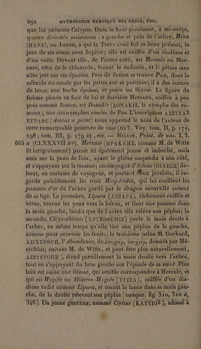 que lui présente Calypso: Dans le haut PArASSENt, a mi-corps, quatre divinités assistantes : à gauche et près de l’arbre, Héra (HAPA), ou Junon, à qui la Terre avait fait ce béau present, le jour de ses noces avec Jupiter; elle est coiffée d’un diadème et d’un voile. Devant elle, de läutre côté, est Hermes ou Mer- cure, Vêtu de la chlamyde, tenant le caducée, et le pétase sans ailes jeté sur ses épaules. Près de Junon se trouve Pan, dont la nébride est nouée par les pattes sur sa poitrine; il à des cornes de bouc, une barbe épaisse, et porie un thyrse. La figure de femme placée en face de lui et derrière Mercure, coiffée à peu près comme Junon, est Donakis (AONAKIS, la nymphe des ro- seaux), üne des nymphes aimées de Pan. L'inscription ASSTEAZ ETPA®E ( Astéas a peint) nous apprend le nom de l’auteur de ‘cette remarquable peinture de vase (623). Voy. tom. IE, D. 177, 198 ; tom. III, p. 179 Sq., etc. — Mirun, Peint, de vas. I, 3. 665 a (CLXXXVII ter). Hercule (HPAKAHS, comme M. de Witte lit intégralement) parait ici également jeune ét imberbe, mais assis sur la peau de lion, ayant le gläive suspendu à son côté, et s'appuyant sur la massue; accompagAe d’Zolaüs (IOAEOS) de- bout, en costume de voyageur, et portant Kux javelots, il re- garde paisiblement les trois Hesperides, qui lui eueillent les - pommes d’or de l’arbre gardé par le dragon entortillé autour de sa tige. La première, Zipara (Ai APA), richement coiffée et vetue, tourne les yeux vers le héros, et tient une pomme dans la main gauche, tandis que de l’autre elle relève son péplus; la seconde, Chrysothemis (XPYSOGEMIS) porte la main droite à l'arbre, en même temps qu’elle tire son péplus de la gauche, comme pour recevoir les fruits; la troisième (selon M. Gerhard, ASIXEPOPH, l’ Abondance, de écrysip, üaıyeip, donnés par Hé- sychius; suivant M. de Witte, et peut-être plus naturellement, ASSTEPOINEH ), étend delete la main droite vers l'arbre, . tout en s’appuyant du bras gauche sur I’ épaule de sa sœur. Plus loin est assise une déesse, qui semble correspondre à à Hercule, et qui est Hygiée ou Minerve-Hygiéé (YTIEA), coiffee d’ un dia- deme radié comme Lipara, et tenant la lance dans sa main gau- che, de la droite relevant son He (compar. fig. 310, 310 a, 346). Un D guerrier, nommé Ciyiius (RAYTIO® ) adosse à