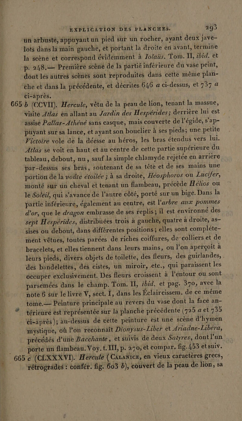 ün arbuste, appuyant un pied sur un rocher, ayant deux jave- lots dans la main gauche, et portant la droite en avant, termine la scène et correspond évidemment à Jolaüs. Tor. Il, zbid. et p. 248.— Premiere scène de la partié inférieure du vase peint, dönt les atitres scènes sont reproduites dans cette même plan- ‘che et dans la précédente, et décrites 646 a ci-dessus, et 737 a ci-après. 665 5 (CCVIT). Hercule, vêtu de la peau de lion, tenant la massue, visite Atlas en allant au Jardin des Hesperides; derrière Ini est ‘assise Pallas- Athene sans casque, mais couverte de l’egide, s’ap- püyant sur sa lance, et ayant son bouclier à ses pieds; une petite Victoire vole de la déésse au héros, les bras étendus vers lui. Atlas se voit en haut et au centre de cette partie supérieure du tableau, débout, nu, sauf .la simple chlamyde rejetée en arrière par-dessus ses bras, soutenant de sa tête et de ses mains une portion de la voûte étoilée ; à sa droite, Héosphoros ou Lucifer, monté sur un cheval et tenant un flambeau, précède Helios ou le Soleil, qui s’avance de l’autre côté, porté sur un bige. Dans la partie inférieure, également au centre, est l’arbre aux pommes d’or, que le dragon embrasse de ses replis; il est environne des sept H esperides, distribuées trois à gauche, quatre à droite, as- sises ou debout, dans différentes positions ; elles sont compléte- mént vêtues, toutes parées de riches coiffures, de‘colliers et de bracelets, et elles tiennent dans leurs mains, ou l’on aperçoit à leurs pieds, divers objets de toilette, des fleurs, des guirlandes, . des bandelettes, des cistes, un miroir, ‚eic., qui paraissent les occuper exclusivement. Des fleurs croissent à l’entour ou sont parsemées dans le champ. Tom. II, ibid. et pag. 370, avec la note 6 sur le livre V, sect. I, dans les Éclaireissem. de ce même tome.— Peinture principale au revers du vase dont la face an- térieuré est représentée sur la planche précédente (725 a et 73b ci-après }; au-dessus de cette peinture est une scène d’hymen mystique, où l’on reconnait Dionysus-Liber et Ariadne-Libera, precedes d’une Bacchante, et suivis de deux Satyres, dont l'un pôrté un flambeau. Voy. t. III, p. 270, et compar. fig. 453 etsuiv. 665 ce (CLXXXVI). Hercule (CAranicz, en vieux caractères grecs,