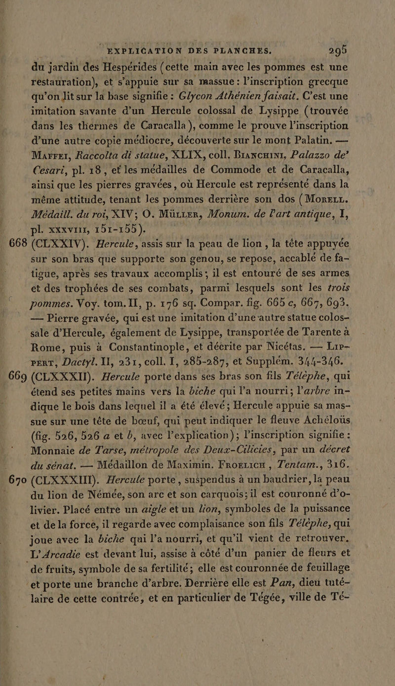 du jardin des Hesperides (cette main avec les pommes est une restauration), et s’appuie sur sa massue : l'inscription grecque qu’on Jitsur la base signifie : Glycon Athénien Jaisait. C’est une imitation savante d’un Hercule colossal de Lysippe (trouvée dans les thérmes de Caracalla ), comme le prouve l'inscription d’une autre copie médiocre, découverte sur le mont Palatin. — Marrer, Raccolta di statue, XLIX, coll. Brancæinr, Palazzo de’ Cesari, pl. 18, et les médailles de Commode et de Caracalla, ainsi que les pierres gravées, où Hercule est représenté dans la même attitude, tenant les pommes derrière son dos (MorEeLL. Médaill. du roi, XIV; O. Mürter, Monum. de Part antique, I pl. xxxvinx, 161-155). sur son bras que supporte son genou, se repose, accablé de fa- tigue, après ses travaux accomplis; il est entouré de ses armes et des trophées de ses combats, parmi lesquels sont les zrois pommes. Voy. tom. Il, p. 176 sq. Compar. fig. 665 c, 667, 693. — Pierre gravée, qui est une imitation d’une ‘autre statue colos- sale d’Hercule, également de Lysippe, transportée de Tarente à Rome, puis à Constantinople, et décrite par Nicétas. — Lir- pert, Dactyl. II, 231, coll. I, 385-287, et Supplem. 344-346. étend ses petites mains vers la biche qui l’a nourri; l'arbre in- dique le bois dans lequel il a été élevé; Hercule appuie sa mas- sue sur une tête de bœuf, qui peut indiquer le fleuve Achéloüs (fig. 526, 526 a et b, avec l'explication); l'inscription signifie : Monnaie de Tarse, métropole des Deux-Cilicies, par un décret du sénat. — Medaillon de Maximin. Froezicx , Tentam., 316. du lion de Nemee, son arc et son carquois; il est couronné d’o- livier. Placé entre un aigle et un Zion, symboles de la puissance et de la force, il regarde avec complaisance son fils Téléphe, qui joue avec la biche qui Pa nourri, et qu’il vient de retrouver. L’Arcadie est devant lui, assise à côté d’un panier de fleurs et de fruits, symbole de sa fertilité; elle est couronnée de feuillage ‘et porte une branche d’arbre. Derrière elle est Pan, dieu tuté- laire de cette contrée, et en particulier de Tégée, ville de Té-