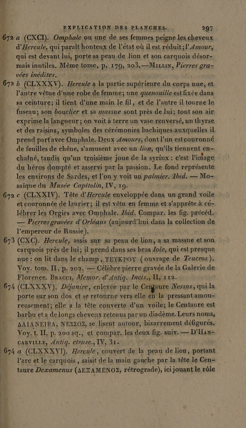 d’Hercule, qui paraît h honteux del état où il est réduit ;l 4mour, qui est devant lui, porte sa peau de lion et son carquois désor- mais inutiles. Même tome, Pe 179, AAA Ant Pierres gra- vées inédites, 672 673 U7 | 674 l’autre vêtue d’une robe de femme; une quenouille est fixée dass sa ceinture; il tient d’une main le fil, et de l’autre il tourne le fuseau; son bouclier et sa massue sont près de lui; tout son air exprime la langueur; on voit à terre un vase renversé, un thyrse et des raisins, symboles des cérémonies bachiques auxquelles il prend partavec Omphale. Deux Amours, dont l’un estcouronné de feuilles de ch@ne, s'amusent avec un Zion, qu’ils tiennent en- chaine, tandis qu’un troisième joue de la syrinx : c’est l'image du héros dompté et asseryi par la passion. Le fond représente les environs de Sardes, et l’on y voit un palmier. Ibid. — Mo- saïque du Musée Capitolin, IV, 19. c (CLXXIV). Tête d’Hercule RA: dans un grand voile et couronnée de laurier; il est vêtu en femme et s’apprete à cé- lébrer les Orgies avec Omphale. Zhid. Compar. les fig. précéd. — Pierres gr avées d’ Orléans (aujourd hui dans la collection de l’empereur de Russie), (CXC). Hercule, Ahle sur sa peau de lion, a sa massue et son carquois près de lui; il prend dans ses bras oies qui est presque nue : on lit dans le mien &gt; TEYKPOY (ouvrage de Teucros). Voy. tom. II, p. 202, — Celebre pierre gravée de la Galerie de Florence. Braccı, Memor. d’ Antig. Incis., W, 112. (CLXXXY). Déjanire, enlevée par le Cengaure Nessus, qui la porte sur son dos et se retourne vers elle en la pressant amou- reusement ; elle a la tête couverte d’un voile; le Centaure est barbu eta de longs cheveux retenus par un diadème. Leurs noms, AAIANEIPA, NEZZOS, se lisent autour, bizarrement defigures. Voy. t. Il, p. 200 sq., et compar. les deux fig. suiv. — D’ Han- CARVILLE, Antiq. etrusc., IV, 31. a (CLXXXVI). je couvert de la peau de lion, portant l'arc et le carquois , saisit de la main gauche par la tête le Cen- taure Dexamenus (AEZAMENO2, rétrograde), ici jouant le rôle