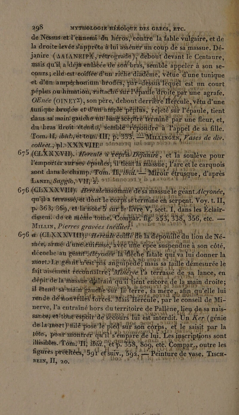 de Néssusset-l’ennemi du héros \vontre la f fable vulgaire, etde la droitelevée s'apprête # lui 58sénér un ct cou p de sa massue. Dé. : janire ((AAÏANEIPN srétrobrai)} debot ut dant le Centaure, 14 mäis. qu'il aldejwenläßeeide son’b; ras,'se mbIe’ appeler ; a son se- y \ cours; elléestcoïffée d'un rihe’diidène , Vétue dx une tunique et: diün: amperhorniimbrod&amp;s) bb qu ER est un court péples owhimation) raftaché Ur l'éfarlle Aro ite par une. agrafe. OEnée (OINEYE), son père, debout derrière’ Hereule ‚vötu d’une tunique brodée er d’erftahtple' peplas, re ësur rép aule, tient dansisal maini gau dhé ar Köndistepfre termine par par une fleur, et, dubras droitiéténdigl sehDle 0 épon ré à l'appel de sa fille. om, ibicherreiav dit, DEREN Minen N sp ases de div. coleët.spls KR VIS 3115291 isbaup sllanıa Bldé nu 675 (LKRKVEN. | Hereute &amp; HEpis) D Banire, erde souleve p pour ge épatlés!, rent Mi A, Parc! et te carquois sont dans:le-chäffip= Tom. Linge Miroir étrusque, d': après Danzr)Sngôto s VIDE SEA NOEL 4 : ATOME | 676 (CEX XX VE): Are SORA A Que le géant Aleyonde, qu'iba termissé sut dont le Corps sötermine eh se serpent. Voy. t. Il, p-363% 860 et te sur c'Hivre sect 1, dans s les Éclair- dissenil dé ee Mehle Höhe) Comyar PAPE 338 356, etc. — Le he Sa ine, Mreuin, Pierres gravées inédites. | 676 a (CEXXKNEN LOT EHRE de lat peut in Lion de Ne- ıhee) armé d'unéreiirsés vue ne épée susp ne a ‚son côté, déeocheiau sert ob MÈRE fatale e qui va Jui d donner la morts Le! Bétit n'est pAs anti pote EHER le démesurée le faitiaisemeit Fecbnnättre? “Mine: ve. Pa Gt sich ‚sa lance, en depirdelatihalshie” x x es il Finke Rn pr N eb Be sa 1 id STE rende déoivén (9h US hands Sa mèr b ns elle ercule, par le conseil de Mi- nerve, l’a entraîné hors du territoire de Faure leu desa nais- san de} etitouE Espoir: de’ SECours ‘fui Rinterdie “Un er (génie deslagnortJile'poße’le ei sie son cor ps, et le saisit par la tête, pour'müfifré tele s a see N FE u IE en sont ilisibles. Tom? ibia., Mi: Kor og à Compar,, ; outre les figures prétitéds Ei et. Ê 592 _ énte à de vase. Tiscx- BEIN, II, 20. ds: