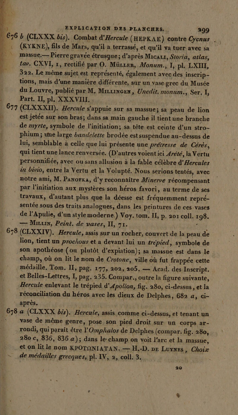 À 676 b (CLXXX bis). Combat d’Hercule ( HEPKAE) contre kn ? _ (KYKNE), fils de Mars, qu’il a terrasse, et qu’il va tuer avec sa massue.— Pierre gravée étrusque; d’après Micazx, Storia, atlas, tav. CXVI, 1, rectifié par O. Mürrer, Monum., I, pl. LXIII, 322. Le même sujet est représenté, également avec des inscrip- tions, mais d’une manière différente, sur un vase grec du Musée du Louvre, publié par M. Miuincen, Unedit. monum,, Ser, I, Part. II, pl, XX XVIII. 677 (CLXXXIT), Hercule s'appuie sur sa massue; sa peau de lion est jetée sur son bras; dans sa main gauche il tient une branche - de myrte, symbole de l'initiation; sa tête est ceinte d’un stro- HE une large bandelette brodée est suspendue au-dessus de lui, semblable à celle que lui présente une prétresse de Ceres, qui tient une lance renversée. (D'autres voient ici Arete, la Vertu personnifiée, avec ou sans allusion à la fable célèbre d’ Hercules in bivio, entre la Vertu et la Volupté. Nous serions tentés, avec notre ami, M. PANorKA, d’y reconnaître Minerve récompensant par l'initiation aux mystères son héros favori, au terme de ses travaux, d'autant plus que la déesse est fréquemment repré- sentée sous des traits analogues, dans les peintures de ces vases de l’Apulie, d’un style moderne.) Voy. tom. II, p. 201 coll. 199. | — Mırrin, Peint. de vases, II, 71. . 678 (CLXXIV). Hercule, assis sur un rocher, couvert de la peau de lion, tient un prochous et a devant lui un trépied, symbole de son apothéose (ou plutôt desnation); sa ınassue est dans le champ, où on lit le nom de Crotone, ville où fut frappée cette médaille, Tom. II, pag. 177, 202, at — Acad. des Inscript. et Belles-Lettres, I, pag, 235. Compar., outre la figure suivante, Hercule enlevant le trépied d’ Apollon, fig. 280, ci-dessus , et la réconciliation du héros avec les dieux de Delphes, 682 a, ci- après. | pue a (CLXXX bis). Hércule, assis comme ci-dessus, et tenant un vase de même genre, pose son pied droit sur un corps ar- rondi, qui paraît être l'Omphalos de Delphes (compar. fig. 280, 280 c, 836, 836 a); dans le-champ on voit l’arc et la massue, et on Lit le nom KPOTONIATAN. — H.-D, oe Luynes, Choix = de médailles grecques, pl. IV, 2, coll. 3. 20