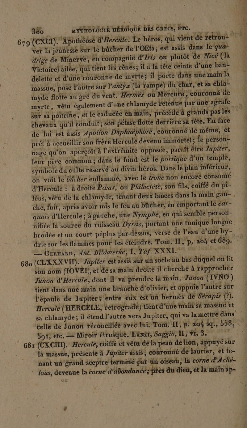 380. M HOLOSE nendiotie DES CRÉGS, ETC. É 679 (CXET). Apothéosé d'Herétile. Le héros, qui vient de retrou: ver la jéuñeése Sur lé bücher de l’OEta; est asdis dans le qua- drige de Minerve, en compagnie d’ Iris ou plutöt de Nice (la Victoire) ailée, qui tiént 188 rênes ; il à 14 tête ceinte d’une ban- deletté et d’une couronne de myrte; il porte datis une main la massue, posé l’autre sur l'antyÿz (la rampe) du Char, et sa chla- imyde flotte au gré du vent. Hermes où Mercure, cotironné üb myrte, vêtu également d’une chlamyde retenue par une agräfe für sa peitrihe, ét le caducee en main, précédé à grands pas les chevaux qu'il conduit son petase Hotte dertiere sa tête. En face de Ini est assis Apollon Däaphnephöre, couronné de même, et prét à accueillir son frère Hercule devenu immörtel; Te person- nage qu'on aperçoit à l'extrémité opposée, paraît être Jupiter, leur père commun ; dans le fond est le portique d’un temple, symbole du culte réservé au divin héros. Dans lé plan mférieur, on voit le bi her enflammé, avec lé irohé non encore cönsume d'Héreulé : à droite Pas où Philoctète, son fils, coiffe du pi- lEus, vétü de la chlämyde, t&amp;nant deux lances dans la inain gau-. che, fuit, apres avoir mis le feu au bücher, en émportant le car- quois d'Hercule ; à gauche, une Nymphe, en qui semble person- nifiée IA source du ruisseau Dyras, portant une tunique longue. brodée et un court péplus Par-desstis, verse de l’eau d’une hy- drie sur les flamines pour les éteindre. T om. 11, p. 20% et 689. 2 Grrträrn, Ant. Biläwerke, 1, Taf. XXXI. Lite 680 (CLXXX VIT). Jupiter est a8sié Sur un socle au bas duquel on lit son noi (IOVEI), et dé sa main dröite il cherche à rapprochér Junon d'Hercule, dont il va prendre là fnain, Junon (IVNO ) tient dans nine main une branche d’olivier, et äppuie l’autre sur l'épaule de Jupiter! entre éux estuh Hermès de Sérapé (?). Hercule (HERCELE, vétrograde) tient d’une main sa massue et sa chlamyde; il étend l’autre vers Jupiter, qui va la mettre dans elle de Tünon réconciliéé avec Tui. Tom. II, p. 204 sq., 558, - Boï, etc. — Miroir étrusque. Länzı, Saggio, II, Vi, 3. | 68: (CXCHT). Hercule, coifté et vera de la peau de lion, appuyé sur là massue, présente à Jupiter ässis, eöhronne de laurier, et te- nant un grand sceptre termine par un oiseau, la corne d’Ache- loüs, devenue la corne d’dbondance; près du dieu, et la main ap-