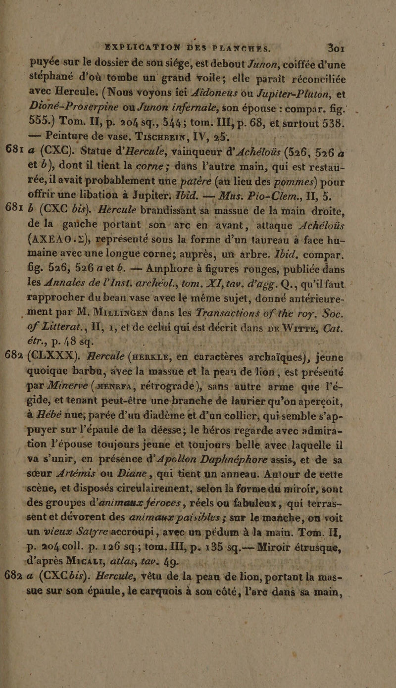 puyee sur le dossier de son siege, est debout Junon, coiffee d’une 6812 avec Hercule: (Nous voyons ici didoneus ou Jupiter-Pluton, et Dione-Proserpine ou Junon infernale, son épouse : compar. fig. 555.) Tom. II, p. 20% sq, 5445 tom. III, 2 68, et surtout 538. — Peinture de vase. Tıscunzis, IV, 25, a (CXC). ). Statue d’Hercule, vainqueur WAchelois (526, 56 | a rée, il avait probablement une ‚patere (au lieu des Pommes) pour 6815 b (CXC bis). Hercule brandissant sa massué de la main droite, de la gaüche portant son’arc en avant, attaque Acheloüs (AXEAO. 2} éprésenté sous la forme do taureau à face hu- maine avec une longue corne; auprés, un arbre. Jbid. compar. fig. 526, 526 aetb. — Amphore à figures rouges, publiée dans les Annales de l’Inst, archeol., tom. X1,tav. d’apg.Q., qu'il faut - rapprocher du beau vase avec %e même sujet, donné anterieure- of Litterat., U, 1, et de celui qi ést décrit dans DE WITTE, Cat. quoique barbu, avec la massue et la peau de lion, est présenté par Minerve (arr rétrograde), sans aütre arme que l'é- gide, et tenant peut-être une branche de laurier qu’ on apercoit, à Hébé nue; parée d’un diadème et d’un collier, qui,semble s’ap- tion épouse toujours jeune et toujours belle avec. ‚laquelle il va s’unir, en présence d’Apollon Daphnéphore assis, et de sa sœur Artemis ou Diane, qui tient un anneau. Autour de cette scène, ‘et disposés rival trier selon la forme du : miroir, sont des groupes d’animaux Jéroces, réels ou fabuleux ; qui terras- sent et dévorent des animaux paisibles ; sur le manche, on voit un vieux Satyreaccroupi, avec un pédum à la main. Tom. IE, p- 204 coll. p.126 sq.; tom. III, p. 135 sg. Miroir fon, Ri après MacAzr, atlas, tavs 49... à sue sur son épaule, le carquois à son cöte, l’arc dans sa main,