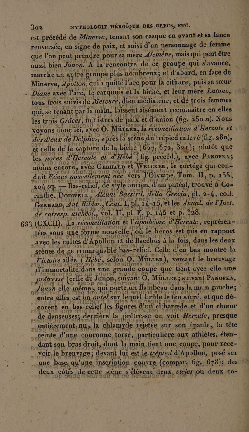 aussi bien Juno. A a ln tr ce Apr qui s’avance, 129 Doit? à sta marche un: tre Br oupe POS RC nom! Dreux; et d PO e en 1 face de SS: m. 28° à N &gt;= A 2 Qi 40. in pw“ Er 282 pr” 0 - nn : © LE 202 =-2 A ie Ser er ns VE 2 ie 3 EE LPS -@ Ft res L®- a Eur) 3: &amp;# ns Er: &amp; La © à À Aria tous trois es le) Hereure, “ie niédiateur, et NE trois I feritnen L 5 © SA qui, se tenant par fa main, laièsent a aisément reconnaître, en elles TURN? les trois Gräces, ministres de paix et a union (fig . 250 nr). Nous ur NIHTORTH iq voyons. don ici, avec Q 0. Mur, ven, | la réconciliation d’Hercule et des dieux de L Del} hes, après | la et du “trépied enlevé (fig. 280), et celle de Ia capture de la bi | ‚672, Bar); 3 plutôt que SD EST SI ti? IN e ( 2. Ag! les, notes ercule et nd Ai, reed.) avec PanorKA; Ds 109 NOS 9 3 694 5 en Det M {foros Ads moins, ‚encore, avec GERHA et VeLCR R, le ortége qui con- rer al a ar 2URD var 2 sh U 7 ‚duit Pénus gouvel leme nee vers ’ol ympe. Tom. fl Pp- 4155, \ yupimt EL SAT ÉTÉ RLD: 204 sq. — Bas- “relie, de style Beruf, du un p utéal, trouvé, a Be. Tinthe. DonweLr, f Aleuni Bassiril. della Crea D 1. 2 FA coll. GEL Bıldw. (tr os ‚phil 1 A , GErHARD, Ant. B! Wi, Cent. 141 ‚et les _ nnal. de l'Inst. HI de IH 10 39 STR Sr AN VOL 3 de. corresp. archeol., vol., “U, ch LE. FA et p P . 328. | 683 (CXCIL). ‚da réconciliation € l'apothéose CH ereule, représen - „tees ‚sous une forme nouÿelle ; où je héros, est. mis en rapport . AVEC, ‚les cultes d’ Aralan, de Bacchu à la Lois, dans les deux . scènes de ce remarqü aable, b; s- Eu „Celle « d’ len bas: montre la à Victoire aile Hebe, selon 9.2 Mürzer R), versant, le breuvage | d' immortalité ‘dans une grande coupe ‚que, tient. avec elle une ‚„pretresse (gel e de J unpn, suivant O. MüLLER ; suivant PANor&amp;A, | „.Junon elle-même a PAS n flambeau dans la main gauche; SOS œil fe ) PORN entre elles ‚est, hm autel sur | le u el b re | e le feu sacré, et que dé- N 4 I j Dale Oi 8 seinem J : ‚corent _ en „bas-relief les figures d’u d'u ni cit harœde, et ‘d'un chœur IV de danseuses: Sep. la ‚Brötresse, on. voit ‘Hercule, presque entièrement, nu ;. la chlamyde. rejetée. sur son épanle, la tête ®  ‚geinte, d'une couronne torse, particulière aux athlètes, éten- dent son bras droit dont la main, tient une coupe, pour rece- Voir, ‚le brenvage; devant ui, est. le, trepied © d’ d'A leu posé sur „une base, VE une inscription couvre (compar. fig. 658); des ? deux, côtés. de cette. scène, s'élèvens” deux, steles ou deux co- HORDE