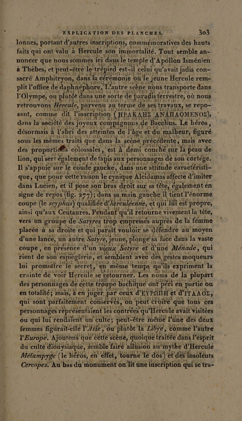 ” Î lonnes, portant d autres inscriptions, commémoratives des hauts L'ITIWE faits qui ont valu à Hercule son immortalite. Tout semble an- rail le MY noncer quer nous sommes ; iei dans | e temple d Apollon Isménien DES HÉTIUS a Thèbes, et pent-être le: e trépied est-il celui: qu’ avait jadis con- the, 32% 5} sacré Amphitryon, AR où le j jeune ‘Hercule ı rem- FR: 3 +78 KH ll Pac (ei &amp; : plit l'office de dap 1 pt aore, ] T° autre scène nous transporte dans GED 3 Nord 5139 OUT ei à © e Olympe, ou plutôt an yne sor HA de Paradis terrestre, où nous RÉ MRUETTUNE Sat AIS de GAF elvine # j retrouvons Hereule, parvenu au terme de PES trayaux, se repo- PISE ID HIGUR“ NA WETTEN AKAED 3 di AIME SE sant, BEN dit, Pi ‚Inseri tion | Pr 4 KAHE. ANATAOMENOE) à 2113: AUS ETS IMT SU EDAISIMITEL, ir 153 dans la société des joyeux compägnons, e Bacchus. Le héros, ANDRE 4 11 3 F6 .LOE HO: + désormais à l'abri des atteintes d e l: âge et du! Iheur, figuré Ey Ak 313 D° Ki 13 DS Je bie SN its sous les memes traits que dans la scene, précé ènte, mais avec # chi COS en FO tes si des proporti s co lossäles , est à demi couche sur Up peau de AVE 1 J SOS De 19 SOS lion, qui sert re de ta is aux personnage es de s son ‘cortége. lé SSAIT 3 À LADA 33 SAH AI} 9 Is appuie sur le coude gauche, , dans une attitude + caracteristi- f À! RU SRI Y e13V „Dan 38 KASHNON que, que pour cette raison le cyni ue Aleida; as affecte d’imiter MIT A I iD JÉES 0 via Sir 191194 dans Lucien, et ip pose : son bras droit su; Sur sa tete, € galement en LIVRAISON LRU) ARTE ” signe de ‘repos (fig. 2 2 DR dans sa main gauche | il tient l'énorme “HE coupe (le scy, phus) RAT dk reuleenne, © et qui ‘Jui est propre, ainsi qu aux Centaures. Pendant ju il retourne vivement la tête, 3% de iQ NOUS f 12.80) ERTL fe vers un groupe e ‚Satyres top em resses au] jrès ‘de la femme si, 10, „Jah AE ai. placée à sa ‘droite e et qui parait vouloir se défendre : au moyen _ d’une lance, un ‘autre Satyre, jeune, plonge s sa face dans la vaste coupe, en presence d'un Viens RR Menade, qui rient de son espieglerie, et semblent avec des, gestes: moqueurs lui promettre Je ‘secret en mème À temps qu'il wils expriment la crainte de Voir  Hercule. se retourner. À noms | de la plupart des personnages ‚de cette trou se bachique ont eri 1 en partie ou | en totalité; mais, à en n juger par ceux d'EYPOM Het d'ITAAOE , qui sont parfuitément conservés, on peut ci Croire que tous ces pérsonnages représentaient 1 les contrées qu Hercie avait visitées ou qui lui rendatent ı un Culte; ı peut-être 3 même é l'une des déux na I 1% femmes figürait- elle Vs gu plutôt Ia Libye, comme Täutre VE urope. À Ajoutons que cı RN Scène, quoique that tee dans l esprit du culte tue semble faire allusion au’my yihe g Hercule | Melampyge (le héros, en l'effet, tou: urne le dos) ip dé es s insolents Cercopes. Au bas du monument on Re üne inscription qui se tra- se