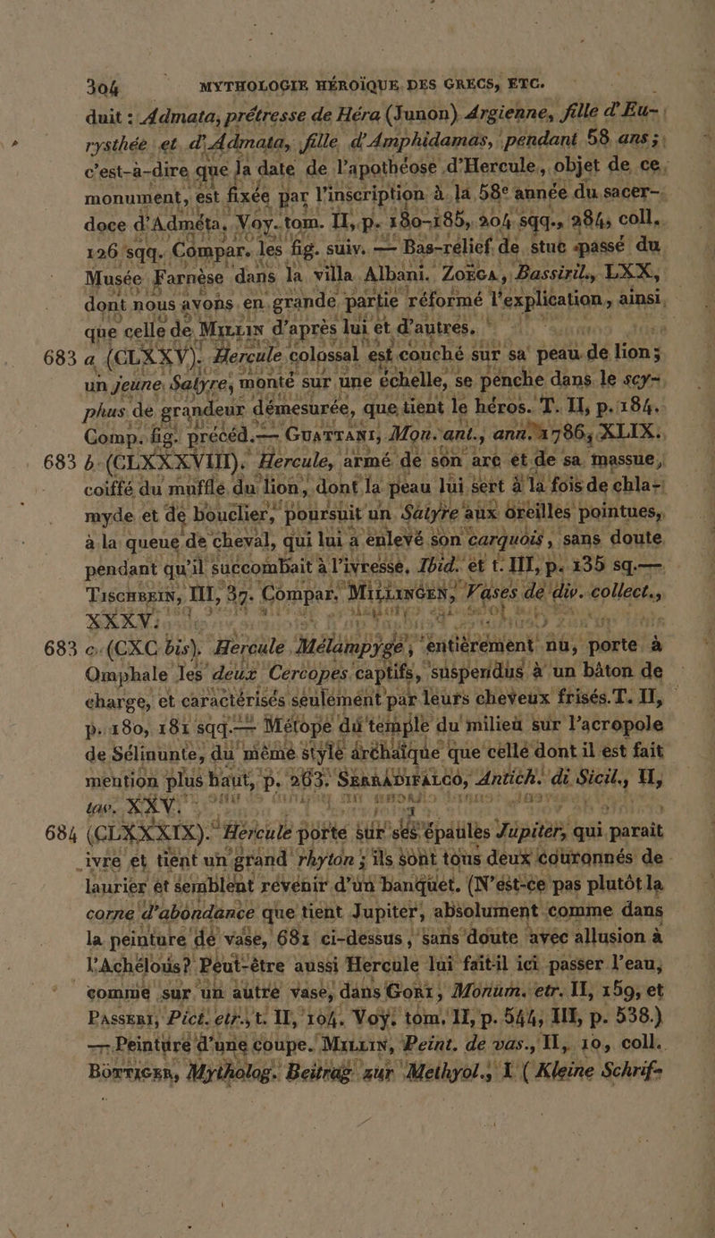 duit : A dmata, prétresse de Héra (Junon) Argienne, fille d'Eu- | rysthee ‚et d 'Admata, fille d'Amphidamas, ‘pendant 58, ans ;, c’est-à-dire que | Ja date de Papotheose ‚d’Hercule,, ‚objst de ce, monument, est fixée } par l'inscription à la, 58° année du sacer- doce d Admeta, ‚Voy.tom. U,p- 380-186, 30%. sqq- 284, coll. 126 ‘sqq. Compar. | les fig. suly. — = Bas-relief, de stue «passé du Musée ‚Fa arnèse dans la. villa Albani. Zoïca, ‚Bassiril,, LXX, | dont, nous avons. en, ‚grande partie réformé Yespletion, a ainsi que celle de Maux d’après I lui et d autres, f ) 683 a (GLXXV): Hercule colossal est couché sur sa Per 3 Ex un jeune Salyrey monte sur ‚une échelle, s se penche dans le SCY*, phas de grandeur &lt; démesurée, que tient le héros. T. I, p.184. Comp: fig. précéd. — - GuATTANT, Mon. ‘ant., anna 7865 XLIX:, 683 b: (CEXXX VIN). Hercule, armé. ‘de son are ét FA sa, Massue, coiffe du mufflé du lion, ‚dont, la peau lui sert à là fois de ehla-ı myde et de bouclier, poursuit un Säiyre‘ aux Gilles pointues, ala queue ‚de cheval, qui lui a ‘enlevé : son carquois &gt; sans doute. pendant qu’ il succombait à l'ivresse, Ibid. et IT, p. 235 sq— TiscHBEIN, LT, 37: Compar, Mitimeen, 7 rases dé (4 din XXXV: 150 3 ef ou a PE n ER ot mar? Kin 683 c:(CXC bis), Hercule Hide dr +6 Rent, nu, a a Omphale les dur Cércopes captifs, ‘suspendus. à un bâton de charge, et caractérisés seulement par leurs cheveux frisés. T. IE, pP: 180, 181 sqg.- — — Métope di temple du milieu sur l’acropole de Sélinunte, du möme style dréhäique € que celle dont il est fait mention plus baut, p. 263. SannkBıraLce, Antich. de il u, law. XXV. u da {TT} li ag 31097 Juve À 684 (CLXXKKNR). © Hereule Bößte sue pe Goal Yappaplg qui, Bar _ivre et tient un: grand rhyton ; s'ils Sont tous deux couronnés de - laurier et semblent revenir d’un banquet. (N’est-ce pas plutôt la corne d abondance que tient Jupiter, absolument comme dans la peinture dé vase, 681 ci-dessus, ‚sans ‘doute avec allusion à à l'Achélous? Peut-être aussi Hercule Jai faitil ici passer. l’eau, comme | sur, ‘un autre vase, dans Gori, Monum. etr. II, 199, et Passer1, Pict. einst. ‚1% 104 Voÿ. ‘tom. 1I, p. 544, III, p. 538.) par? -Peinttré d'u une coupe. Mau, Peint. de vas., Il, 10, coll. Börtican, Mytholog.! Beitrag zur ‚Meihyol.s ‘L (Kleine Schrifs