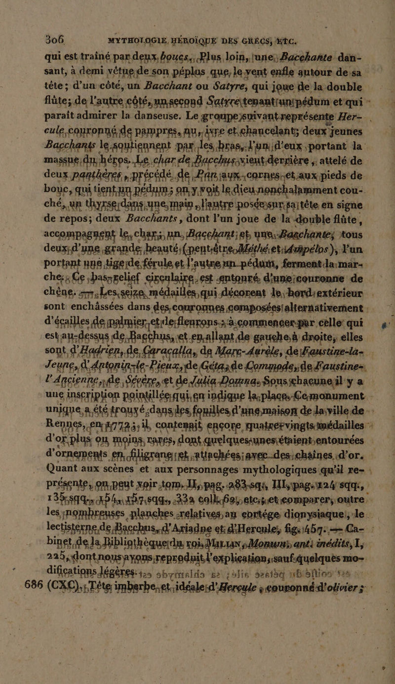 qui est train par deux. boues,, Plus loin, lune; Bacchante dan- sant, à demi vétue de son péplus que, le vent enfle autour de.sa tête; d’un côté, un Bacchant ou Satyre, qui joue de la double flûte; de l'autre côté, un second Satrrétenantrunipédum et qui - parait admirer la danseuse. Le groupe suivant représente Her- . cule-couronné de pampres, au, ivre et chancelants deux jeunes Bacchanss le.squtignnent par ‚les bras, l'un d'eux portant la _massue; du héros. Le cher de Bacchusivient derrière ;: attelé de deux panthères, précédé. de Panaux-cornes-et aux pieds de bouc, qui tient un pedaun; on y woit le. dieu.nonchalamment cou- ché, un thyxserdans une, main l'autre poséesnrsaitéte en signe de repos; deux Bacchants, dont l’un joue de la double flûte, accompagnent le, char; un, Bacchantiet une Bazchante; tous deux;d’ung ‚grande; beauts;(nentuätneMerheietidwäpelos), Yun portant nne.tigerde férule et l’autre un pedum, ferment larmar- che: Ge ‚bassgelief gx sy ad sntonré diuneieouronne de chêne. om.Lesseize médailles qui décorent le hordiextérieur | sont enchâssées dans descouronnes ‚gempos£esialternätivement : | d'éçailles de palmier etide:flenrons.::a.commencerper celle qui « est au-dessus de, Bagchus, ret.en allant de gauche à droite; elles sont d'Hadrien, de, Gar acalla, de Marc-Aurele, de Faustire-la- Jeune, A Aptoninzie-Bieuzde Getasde Commodeide Kaustines, PAneienne de, Sévére, et de Julia -Dopenas Spusichaeunejil'y a une inseripfion pointillée:qui,gn indique la;plaaps Cermonument - unjque, a été trauyé.dans les fonilles d'une-maison delaville.de - Rennes, en 47725; il, contenait encore, quatrérvingts médailles d'or.plus on moins, rares, dont quelquesiunesi£tnient;entourdes d’ornements en, fligrang et ‚Altnchfes;aver-des;chäines d’or. Quant aux scènes et aux personnages mythologiques qu'il re- : présente, on. peut xoir tom. .L,, Pag; 28344 Ilsıpag-wa4 sg, II den XD An 207184 2232 Col eerteeteomparer;outre, les nombreuses planches -relatives,an ebrtége dienysiaquei,le lectisterne de Bacchus, d'Ariadne et d'Heronle; fige:45q:.=Ca- : binet,de la Bibliathèquerdu roi, Marran sMonwms anti inédits, I; 229, lontnous ayons reproduit l'explication isaufsquelques mo- 4 difications Jégères: 4.5 sbyialds 'se\ ;5lis Herlag vbiällios #26 ©: 686 (CXC),5Téte imberhe,et..idgalerd’Zereule »eouronnéd'oivier s -