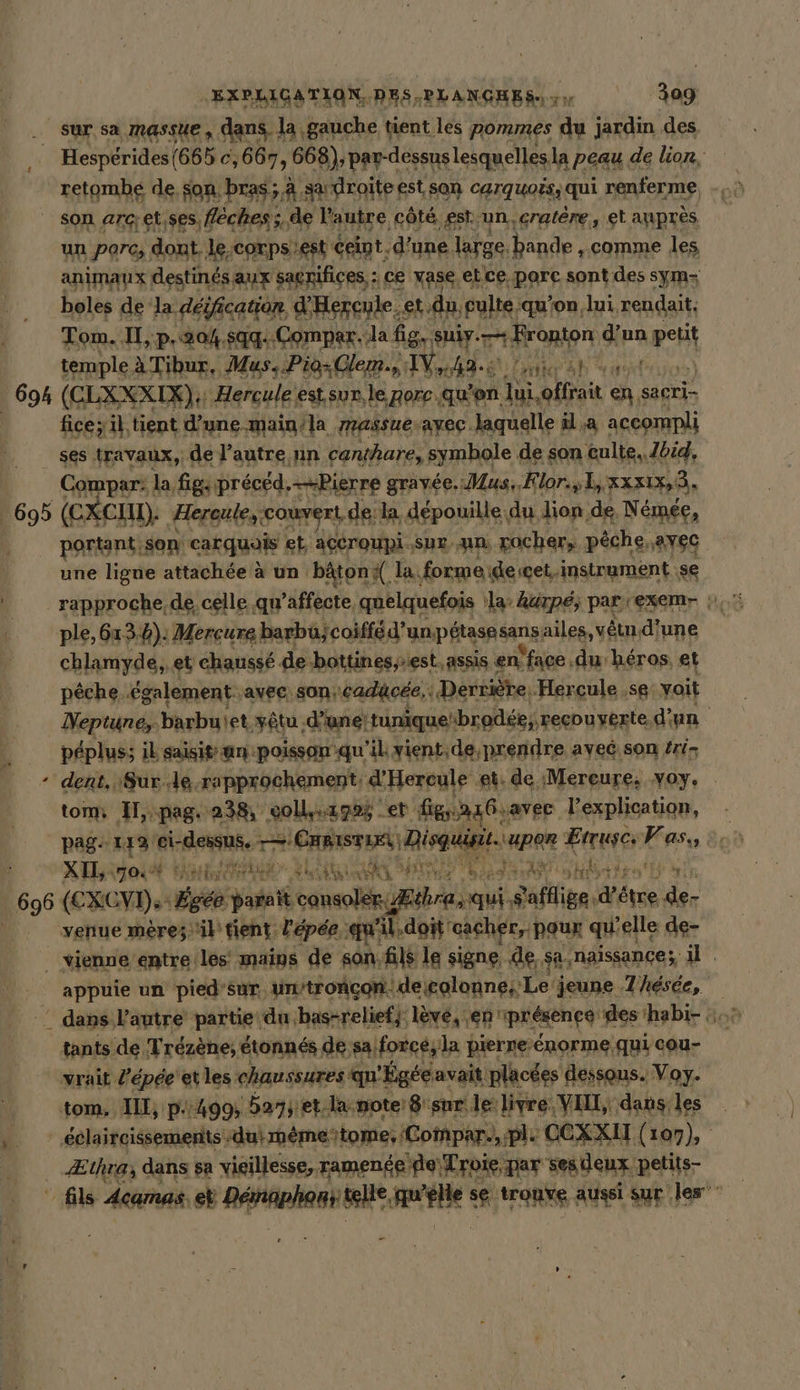 Hespérides(665 c,667, 668), par-dessus lesquelles, la peau de lion, retombe de. son bras; à sadroite est son carquoës, qui renferme un Porc, dont. le.corpsiest Cent d’une. large. bande , comme les animaux destinés aux sagnifices, : ce vase etce porc sont des syms boles de la dérfication d'Hercule. et. du. pui, ‘qu’on, lui rendait. Tom. II, p.204.5qq..Compar.la fig. suly.— Homer d'un wert temple à Tibur, Mus. Pio+Glem., VW 49. ui ah uit 2 fice; il,tient d’une main/la massue avec. laquelle il.a accompli ses travaux, de l’autre nn canthare, symbole de son culte. Zbid, Compar: la figs preced,—Bierre gravée. Mus, Flor., 1, xxx1x,3, portant, son cakquar et, açCroupi Sur. An. rocher, pêche, avec une ligue attachée à un bâton la. formeideicet. instrument .se chlamyde,, et chaussé de bottinesest, assis en. face .du héros. et pêche. également. avec: son; cadücée,: Derrière: Hercule ‚se voit Neptune, barbuiet yêtu. d'une! tunique“brodée,, recouverte d'un peplus; il saisit an poisson qu'il vient,de prendre avec son Zri- dent, Sur de rapprochement, d'Hereule et. de ‚Mereure; voy. tom H,-pag. 238, coll.1985 et figa1Gsavec l'explication, - pag 112 eisen. LS ÉAMISTEES) Disguisit. per Etruscs Asus à XIL,. TO hr Pre 3 x A a m An Yi Er iS aut AY hd: + nn 1 he in f appuie un pied'sur. ‘un/troncon: ‘degolonne; Le jeune 7 hésée, tants de, Trézène, étonnés de sa; forcé, la pierne-énorme.qui cou- Æthra; dans sa vieillesse, ramenéeife Troie par sesdeur petits-