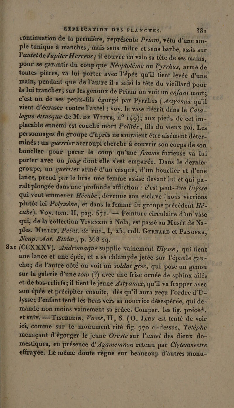 821 continuation de la premiere, représente Priam, vêtu d’une am- ple tunique à manches ‚ mais sans mitre et sans barbe, assis sur pour se garantir du coup que Neoptoleme ou Pyrrhus, armé de toutes pièces, va lui porter avec l’épée qu’il tient levée d’une main, pendant que de l’autre il a saisi la tête du vieillard pour la lui trancher; sur les genoux de Priam on voit un enfant mort: c'est un de ses petits-fils égorgé par Pyrrhus (Astyanaz qu'il vient d’écraser contre l’autel : voy. le vase décrit dans lé Cata- logue étrusque de M. oe Wire, n° 149); aux pieds de cet im- placable ennemi est couché mort Polités, fils du vieux roi, Les personnages du groupe d’après ne sauraient être aisément déter- minés : un guerrier accroupi cherche à couvrir son corps de son _ bouclier pour parer lé coup qu’une femme farieuse va lui porter avec un joug dont elle s’est emparée. Dans le dernier groupe, un guerrier armé d’un casqué, d’un bouclier et d’une lance, prend par le bras une femme assise devant lui et qui pa- raît plongée dans une profonde affliction : c’est peut-être Ulysse qui veut emmener Hécube, devenue son esclave ( nous verrions plutôt ici Polyxene, et dans la femme du groupe précédent He- cube). Voy.tom. II, pag. 571. — Peinture circulaire d’un vase qui, de la collection Vıvenzıo à Nola, est passé au Musée dé Na- ples. MizLıw, Peint. de vas., 1, 25, coll. German et Panorka, Neap Ant. Bildiw., p. 368 sq. (CCXXXV). Andromaque supplie vainement Ulysse, qui tient une lance et une épée, et a sa chlamyde jetée sur l'épaule gau- che; de l’autre côté on voit un s0/dat grec, qui pose un genou sur la gälerie d’une tour (?) avec une frise ornée de sphinx ailes et-de bas-reliefs ; il tient le jeune Astyanaz, qu’il va frapper avec son épée’ et précipiter ensuite, dès qu'il aura recu l’ordre d'U- lysse; l'enfant tend les bras vers sa nourrice désespérée, qui de- mände non moins vainement sa grâce. Compar. les fig. précéd. et Suiv. — TiscBrin, Vases, II, 6. (O. Jann est tenté de voir ici, comme sur le monument cité fig. 770 ci-dessus, Téléphe menaçant d’égorger le jeune Oreste sur l'autel des dieux do- mestiques, en présence d’Agamemnon retenu par Clytemnestre effrayée. Le même doute règne sur beaucoup d’autres monu-