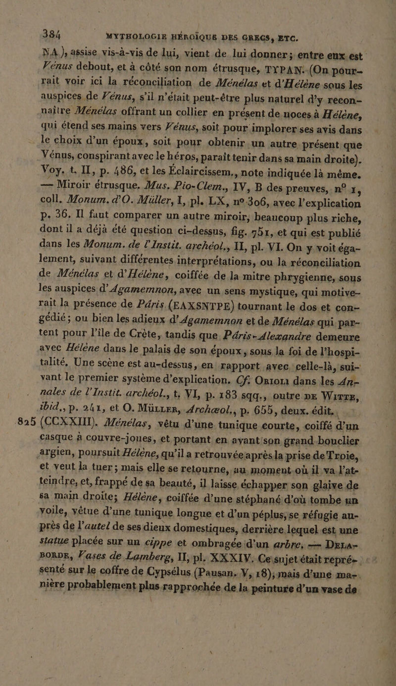 NA.) assise vis-à-vis de lui, vient de lui donner; entre eux est Vénus debout, et à côté son nom étrusque, TYPAN. (On pour- rait voir ici la réconciliation de Ménélas et d'Hélène sous les auspices de Ferus, s’il n’était peut-être plus naturel d’y recon- naître Menelas offrant un collier en présent de noces à Helene, qui étend ses mains vers Yenus, soit pour implorerses avis dans le choix d’un époux, soit pour obtenir ‚un autre présent que Vénus, conspirant avec le héros, paraît tenir dans sa main droite). Voy. t. II, p. 486, et les Éclaircissem., note indiquée là même. — Miroir étrusque. Mus. Pio-Clem., IV, B des preuves, n° I, coll. Monum. d’O. Müller, I, pl. LX, n°306, avec l’explication p. 36. Il faut comparer un autre miroir, beaucoup plus riche, dont il a déjà été question ci-dessus, fig. 551, et qui est publié dans les Monum. de U Instit. archeol., IL, pl. VI. On y voit éga- lement, suivant différentes interprétations, ou la réconciliation de Ménélas et d'Hélène, coiffée de la mitre phrygienne, sous les auspices d’Agamemnon, avec un sens mystique, qui motive- rait la présence de Päris (EAXSNTPE) tournant le dos et con- gedie; ou bien les adieux d’dgamemnon et de Ménélas qui. par- tent pour l’île de Crète, tandis que Päris- Alexandre demeure avec Hélène dans le palais de son époux, sous la foi de l’hospi- talite, Une scène est au-dessus, en rapport avec, celle-là, sui- vant le premier système d’explication. Cf: Orion dans les Ar- nales de UInstit. archeol., t, VI, p- 183 sqq., outre DE Wırzz, ibid,,p. 241, et O. Müıer, Archæol., p. 655, deux. édit, 825 (CCXXIIT). Menelas, vêtu d’une tunique courte, coiffé d’un Casque à couvre-joues, et portant en ayant'son grand bouclier argien, poursuit Hélène, qu’il a retrouvéeaprès la prise de Troie, et veut la tuer; mais elle se retourne, au moment-ou il va l'at- teindre, et, frappé de sa beauté, il laisse échapper son glaire de sa main droite; Helene, coiffée d’une stéphané d’où tombe un yoile, vêtue d’une tunique longue et d’un péplus, se réfugie au- près de l’autel de ses dieux domestiques, derrière lequel ést une statue placée sur un cippe et ombragéeid’un arbre, — Drra- BORDE, Vases de Lamberg, II, pl. XXXIV, Cessnjet était repré senté sur Le coffre de Cypselus (Pausan. V, 18); mais d’une ma-. niere probablement plus rapprochée de la peinture d’un vase de.