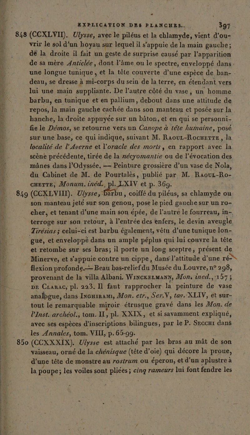 “ ZXPLICATION DES PLANCHES. 397 , 848 (CCXLVID. Ulysse, avec le piléus et la chlamyde, vient dran vrir le sol d’un hoyau sur lequel il s’appuie de la main gauche; dé la droite il fait un geste de surprise causé par l’apparition de sa mère Anticlée , dont l'âme ou le spectre, cnyeloppé dans une longue tunique , et la têle couverte d’une espèce de ban- deau, se dresse à mi-corps du sein de la terre, en étendant vers lui une main suppliante. De l’autre côté du vase, un homme barbu, en tunique et en pallium, debout dans une attitude de repos, la main gauche cachée dans son manteau et posée sur la hanche, la droite appuyée sur un bâton, et en qui se persanniz fie le Démos, se retourne vers un Canope à tele humaine, posé sur une base, ce qui indique, suivant M. RaouL-RocHEtTE , la localité de l Averne et l’oracle des morts, en rapport avec la scène précédente, tirée de la nécyomantie ou de l'évocation des - A mänes dans l'Odyssée. — Peinture grossière d’un vase de Nola, 4 du Cabinet de M. de Pourtalès, publié par M. Raouz-Ro- CHETTE, Monum. inéd. ZXIV et p. 369. 849 (CCXLVIIT). Uiysse, en coiffé du pileus, sa chlamyde ou son manteau jeté sur son genon, pose le pied gauche sur un ro- cher, et tenant d’une main son épée, de l’autre le fourreau, in- terroge sur son retour, à l’entrée des enfers, le devin aveugle Tiresias ; celui-ci est barbu également, vêtu d’une tunique lon- gue, et enveloppé dans un ample péplus qui lui couvre la tête | et retombe sur ses bras; il porte un long sceptre, présent de E. Minerve, et s'appuie contre un cippe, dans’l’attitude d’une ré flexion profonde.— Beau bas-relief du Musée du Louvre, n° 298, er provenant de la villa Albani. WincrELMaANN, Mon, ined, trhTS “a DE Crarac, pl. 223. Il faut rapprocher la peinture de vase : | analogue, dans Incniram, Mon. etr., Ser.V, tav. ‘XLIV, et sur- tout le remarquable miroir AR a gravé dans les Mon. de l’Inst. archéol., tom. IL, pl. XXIX, et si savamment expliqué, avec ses espèces d'inscriptions bilingues, par le P. Seccnı dans les Annales, tom. VII, p. 65-99. : 850 (CEXXXIX). Ulysse est attaché par les bras au mât de son vaisseau, orné de la chénisque (tête d’oie) qui decore la proue, d’une tete de monstre au rosirum ou éperon, et d’un aplustre à a la poupe; les voiles sont pliées ; cinq rameurs lui font fendre les -