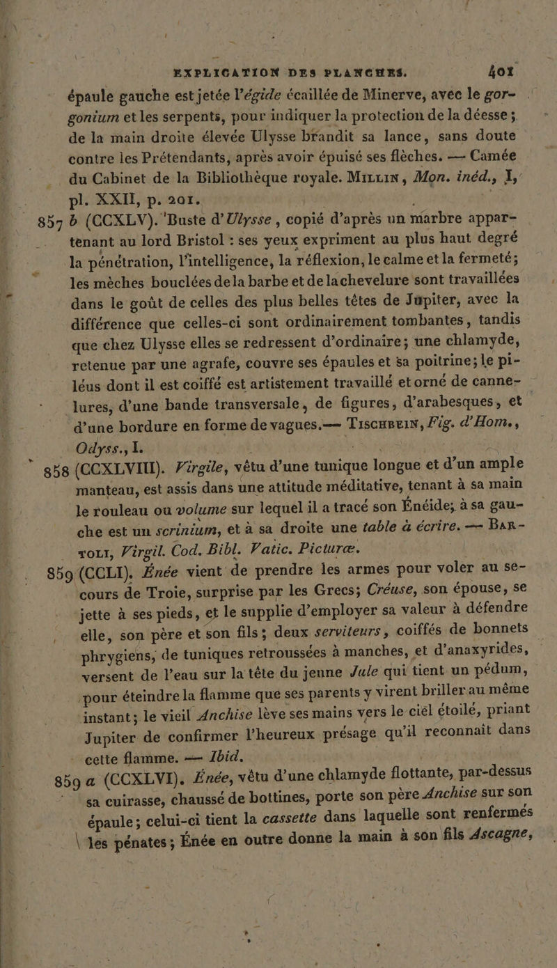 épaule gauche est jetée l'égide écaillée de Minerve, avec le gor- gonium et les serpents, pour indiquer la protection de la déesse ; de la main droite élevée Ulysse brandit sa lance, sans doute contre les Prétendants, après avoir épuisé ses flèches. — Camée du Cabinet de la Bibliothèque royale. Mrzzin, Mon. inéd., À, pl. XXII, p. 201. k tenant au lord Bristol : ses yeux expriment au plus haut degré la pénétration, l'intelligence, la réflexion, le calme et la fermeté; les mèches bouclées dela barbe et delachevelure sont travaillées dans le goût de celles des plus belles têtes de Jupiter, avec la différence que celles-ci sont ordinairement tombantes, tandis que chez Ulysse elles se redressent d'ordinaire; une chlamyde, retenue par une agrafe, couvre ses épaules et sa poitrine; le pi- léus dont il est coiffe est artistement travaillé etorné de canne- lures, d’une bande transversale, de figures, d’arabesques, et ’ d’une bordure en forme de vagues.— Tıscuseis, Fig. d’Hom,, Odyss.,l. | | manteau, est assis dans une attitude méditative, tenant à sa main le rouleau ou volume sur lequel il a tracé son Énéide; à sa gau- che est un scrinium, et à sa droite une fable &amp; écrire. — Bar- out, Virgil. Cod. Bibl. Patic. Picuræ. \ f cours de Troie, surprise par les Grecs; Creuse, son épouse, se ‘jette à ses pieds, et le supplie d'employer sa valeur à défendre elle, son père et son fils: deux serviteurs, coiffés de bonnets phrygiens, de tuniques retroussées à manches, et d’anaxyrides, ’ versent de l’eau sur la tête du jenne Jule qui tient un pedum, ‚pour éteindre la flamme que ses parents y virent brillerau même instant; le vieil Anchise lève ses mains vers le ciel étoilé, priant Jupiter de confirmer l'heureux présage qu’il reconnaît dans cette flamme. — 1bid. | | sa cuirasse, chaussé de bottines, porte son père Anchise sur son épaule; celui-ci tient la cassette dans laquelle sont renfermes \ ‘les penates; Ende en outre donne la main à son fils 4scagre,