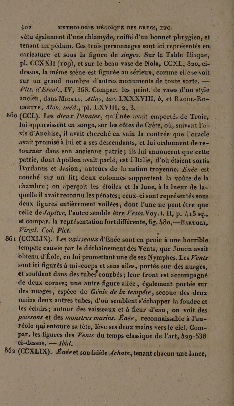 860 vêtu également d’une chlamyde, coiffe d’un bonnet phrygien, et tenant un pédum. Ces trois personnages sont ici représentés en caricature et sous la figure de singes. Sur la Table Iliaque, pl. CCXXII (109), et sur le beau vase de Nola, CCXL, 820, ci- dessus, la même scène est figurée au sérieux, comme ellese voit sur un grand nombre d’autres monuments de toute sorte. — Pitt. d’Ercol,, IV, 368. Compar. les peint. de vases d’un style CHETTE, Mon. ined,, pl. LXVIIL, 2, 3. (CCL). Les dieux Penates, qu ine avait Pr de Troie, Ini apparaissent en songe, sur les côtes de Crète, où, suivant l’a- vis d’Anchise, il avait cherché en vain la contrée qne l’oracle avait promise à lui et à ses descendants, ct lui ordonnent de re- tourner dans son ancienne patrie; ils lui annoncent que cette patrie, dont Apollon avait parlé, est l’Italie, d’où étaient sortis 861 862 couché sur un lit; deux colonnes supportent la voûte de la chambre; on aperçoit les étoiles et la lune, à la lueur de la- quelle il avait reconnu les pénates; ceux-ci sont représentés sous deux figures entièrement voilées, dont l’une ne peut être que celle de Jupiter, l'autre semble être Festa.Voy.t. IL, p. 415 sq., et compar. la représentation fortdifférente, fig. 580,—BanTozit, Virgil. Cod. Pict. x (CCXLIX). Les vaisseaux d’Enée sont en proie à une horrible tempête causée par le déchainement des Vents, que Junon avait obtenu d’Eole, en lui promettant une de ses Nymphes. Les Vents sont ici figurés à mi- vn et sans ailes, portes sur des nuages, et soufflant dans des tubes courbés ; leur front est accompagne » des nuoges, espèce de Génie de la telnpété, secoue des deux mains deux autres tubes, d’où semblent s'échapper la foudre et les éclairs; autour des vaisseaux et à fleur d’eau, on voit des poissons et des monstres marins. Énée, reconnaissable à l’au- réole qui entoure sa tête, lève ses deux mains vers le ciel. Com- par. les figures des Vents du temps En 256 de l’art, 529-538 ci-dessus, — Ibid, (CCXLIX). Enee et son fidèle Achate, tenant chacun une lance,