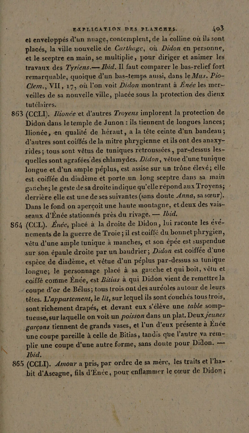 N 863 564 / | et enveloppés d’un nuage, contemplent, de la colline où ils sont placés, la ville nouvelle de Carthage, où Didon en personne, et le sceptre en main, se multiplie, pour diriger et animer les travaux des Tyriens.— Ibid. Il faut comparer le bas-relief fort remarquable, quoique d’un bas-temps aussi, dans le Mus. Pio- veilles de sa nouvelle ville, placée sous la protection des dieux tutelaires. | | (CCLI). Jlionée'et d’autres Troyens implorent la protection de Didon dans letemple de Junon : ils tiennent de longues lances; Ilionée, en qualité de heraut, a la tete ceinte d’un bandeau; d’autres sont coiffes de la mitre phrygienne et ils ont des anaxy- rides ; tous sont vêtus de tuniques retroussées, par-dessus les- quelles sont agrafées des chlamydes. Didor, vêtue d’une tunique longue et d’un ample péplus, est assise sur un trône élevé; elle gauche; le geste de sa droiteindique qu’elle répond aux Troyens; derrière elle est une de ses suivantes (sans doute A7na, sa sœur). Dans le fond on apercoit une haute montagne, et deux des vais- seanx d’Enee stationnés près du rivage. — Ibid. (CCL). Enee, place à la droite de Didon , lui raconte les évé- nements de la guerre de Troie; il est coiffé du bonnet phrygien, vêtu d’une ample tunique a manches, et son épée est suspendue sur son épaule droite par un baudrier ; Didon est coiffée d’une longue; le personnage placé à sa gauche et qui boit, vétu et coiffé comme Ende, est Bitias à qui Didon vient de remettre la coupe d’or de Bélus; tous trois ont des auréoles autour de leurs têtes. L'appartement, le lit, sur lequel ils sont couchés tous trois, sont richement drapés, et devant eux s'élève une table somp- tueuse, sur laquelle on voit un poisson dans un plat. Deux Jeunes une coupe pareille à celle de Bitias, tandis que l’autre va rem- 86h Ibid. (CCLI). Amour a pris, par ordre de sa mère, les traits et l’ha- bit d'Ascagne, fils d’Ende, pour enflammer le cœur de Didon;