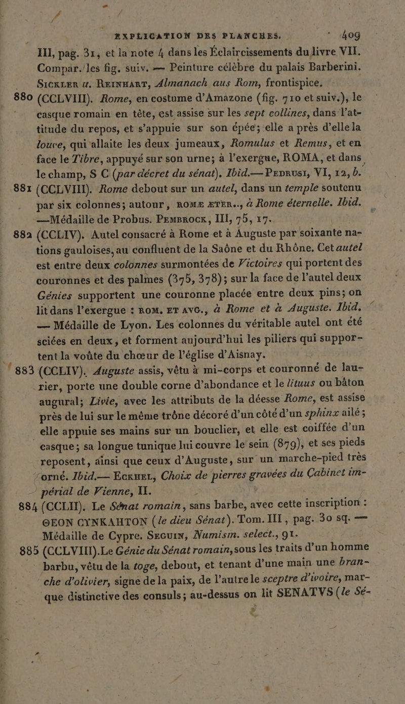 IL, pag. 31, et la note 4 dans les Éclaircissements du livre VII. Compar. les fig. suiv. — Peinture célèbre du palais Barberini. _ Sıerter u. RernmarT, Almanach aus Rom, frontispice. 880 (CCLVIII). Rome, en costume d’Amäzone (fig. 710 et suiv.), le | casque romain en tete, est assise sur les sept collines, dans l’at- titude du repos, et s'appuie sur son épée; elle a près d’ellela loure, qui ’allaite les deux jumeaux, Romulus et Remus, et en face le Tibre, appuyé sur son urne; à l’exergue, ROMA, et dans, le champ, S C (par décret du sénat), Ibid.— Peprusr, VI, 12, b. 881 (CCLVIIT). Rome debout sur un autel, dans un temple soutenu par six colonnes; autour, ROME ÆTER.., &amp; Rome éternelle. Ibid. —Médaille de Probus. Pemsrock, III, 75, 17. | 882 (CCLIV). Autel consacré à Rome et à Auguste par soixante na- tions gauloises, au confluent de la Saône et du Rhône, Cet autel est entre deux colonnes surmontées de Victoires qui portent des couronnes et des palmes (375, 378); sur la face de l’autel deux Génies supportent une couronne placée entre deux pins; on lit dans l’exergue : ROM. ET AVC., à Rome et à Auguste. Ibid, — Médaille de Lyon. Les colonnes du véritable autel ont été sciées en deux, et forment aujourd’hui les piliers qui suppor- , tentla voûte du chœur de l’église d’Aisnay. ; 883 (CCLIV). Auguste assis, vêtu à mi-corps et couronne de lau- ‚Tier, porte une double corne d’abondance et le lituus ou bâton augural; Livie, avec les attributs de la déesse Rome, est assise pres de lui sur le même trône décoré d’un côté d’un sphinz aile; elle appuie ses mains sur un bouclier, et elle est coiffée d'un casque; sa longue tunique lui couvre le sein (879), et ses pieds reposent, ainsi que ceux d’Auguste, sur un marche-pied très orné. Ibid.— Eckueı, Choix de pierres gravées du Cabinet im- — périal de Vienne, 11. s EN 884 (CCLIT). Le Senat romain, sans barbe, avec cette inscription : @EON CYNKAHTON (le dieu Sénat). Tom. III, pag. 30 sq. — Médaille de Cypre. Secuin, Numism. select., O1. 885 (CCLVIIT).Le Genie du Senat romain, sous les traits d’un homme barbu, vêtu de la toge, debout, et tenant d’une main une bran- che d'olivier, signe de la paix, de l’autre le sceptre d'ivoire, mar- que distinetive des consuls ; au-dessus on lit SENATVS (le Sé- + LL ei