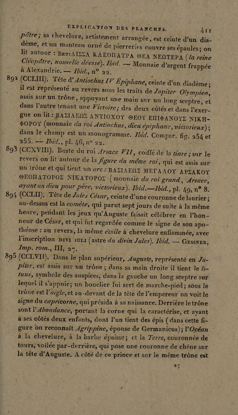 Bas 893 894 EXPLICATION DES PLANCHES. Aix ‚pä@tre; sa chevelure, artistement arrangée, est ceinte d’un dia- dème, etun manteau orné de pierreries couvre ses épaules ; on lit autour : BustAISEA KAEOÏATPA OEA NEQTEPA (la reine Clécpätre, nouvelle déesse). Ibid. — Monnaie d'argent frappée à Alexandrie, — Jbid., n° 29. : (CCLIN). Tete d’Antiochus 17 Epiphane, ceinte d’un diademe; il est représenté au revers sous les traits de Jupiter Olympien, assis sur un trône, appuyant une main sur un long sceptre, et dans l’autre tenant une Fictoire; des deux côtés et dans l’exer- gue on lit: BASIAENS ANTIOXOY @EOY EIISANOYE NIKH- SOPOY (monnaie du roi Antiochus, dieu épiphane, Viciorieux) ; dans le champ est un monogramme. Ibid. Compar. fig. 254 et 255. — Jhid,, pl. 46, n° 90. ® | (CCXVIT). Buste du roi Arsace VII, coiffe de la tiare ; sur le revers on lit autour de la figure du même roi, qui est assis sur un trône et qui tient UN are BAZIAEQZ METAAOY APSAKOY OEOHATOPOE NIKATOPOE (monnaie du roi grand, -Arsace, ayant un dieu pour pére, victorieux). Ibid.—Ibid., pl. 49, n° 8. (CCLII). Tete de Jules César, ceinte d'une couronne de laurier , au-dessus est la comete, qui parut sept jours de suite à la même heure, pendant les jeux qu’Auguste faisait célébrer en l’hon- neur de César, et qui fut regardée comme le signe de son apo- théose : au revers, la même étoile à chevelure enflammée, avec l'inscription Divr ıuLı ( astre du divin Jules). Ibid. — Gessver, Imp. rorn., II, a7. 0 Pier, est assis sur un trône ; dans sa main droite il tient le Z- tuus, symbole des auspices, dans la gauche un long sceptre sur lequel il s’appnie; un bouclier Ini sert de marche-pied ; sous le signe du capricorne, qui présida à sa naissance. Derrière le trône sont I’ 4dordance, portant la corne qui la caractérise, et ayant à ses côtés deux enfants, dont l’un tient des épis ( dans cette fi- gure on reconnaît 4grippine, épouse de Germanicus); l'Océan a lu chevelure, à la barbe épaisse; ct la Terre, couronnée de tours, voilée par-derrière, qui pose une couronne de chêne sur la tête d’Auguste. A côté de ce prince et sur le même trône est