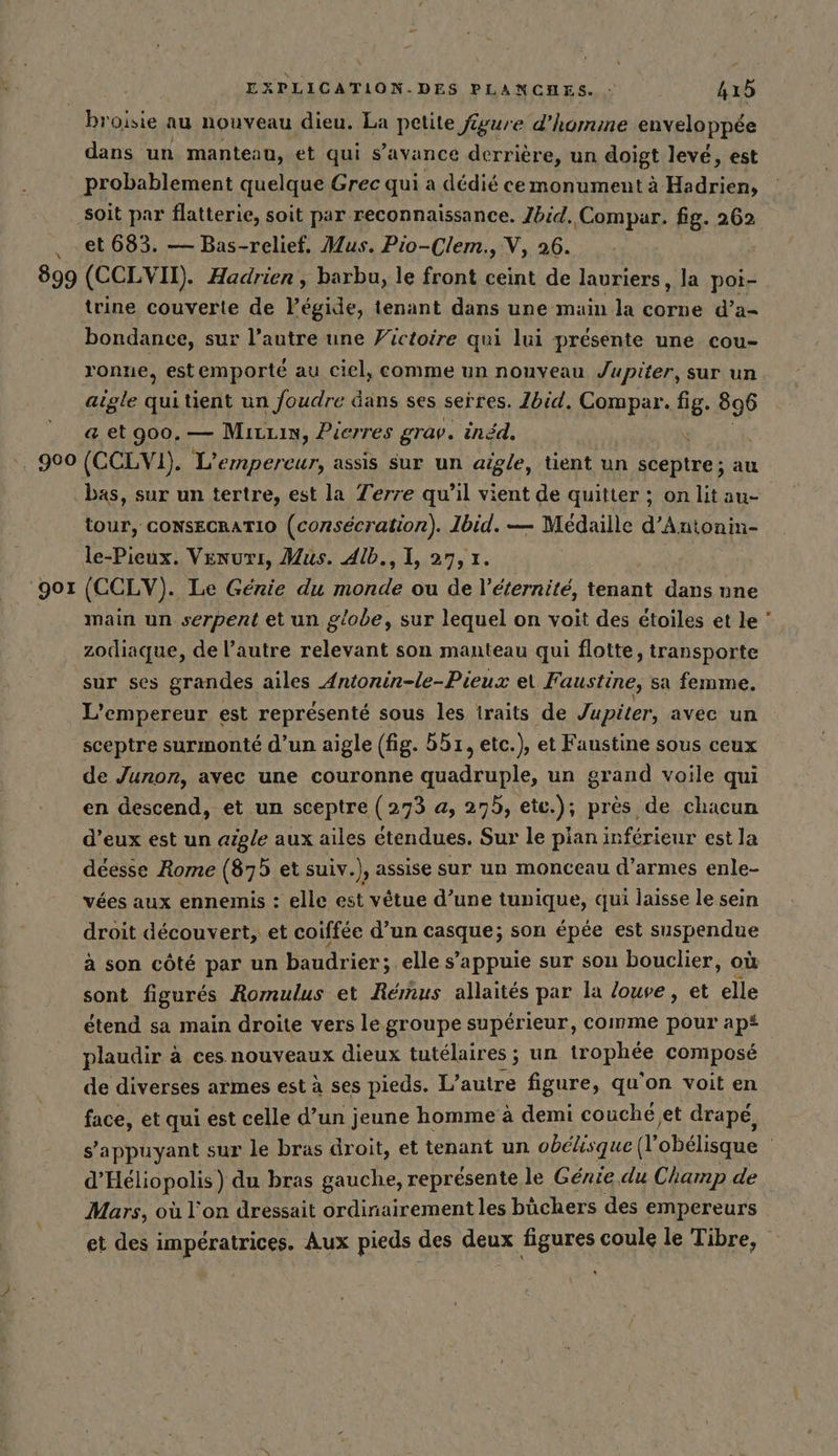 899 ‘901 EXPLICATION.DES PLANCHES. : 415 broisie au nouveau dieu. La petite figure d'homme enveloppée dans un manteau, et qui s’avance derrière, un doigt levé, est probablement quelque Grec qui a dédié cemonument à Hadrien, soit par flatterie, soit par reconnaissance. Jbid. Compar. fig. 262 et 683. — Bas-relief. Mus. Pio-Clem., V, 26. (CCLVIT). Hadrien , barbu, le front ceint de lauriers, la poi- trine couverte de l’egide, tenant dans une main la corne d’a- bondance, sur l’autre une Victoire qui lui présente une cou- ronne, estemporté au ciel, comme un nouveau Jupiter, sur un aigle quitient un foudre dans ses serres. Ibid, Compar. fig. 896 a et 900. — Mivuin, Pierres grav. indd. ‘ (CCLVI). L’empereur, assis sur un aigle, tient un sceptre; au bas, sur un tertre, est la Terre qu’il vient de quitter ; on lit au- tour, CONSECRATIO (consécration). Ibid. — Médaille d’Antonin- le-Pieux. Venurı, Mus. Alb., 1, 27, 1. | (CCLV). Le Génie du monde ou de l'éternité, tenant dans une main un serpent et un globe, sur lequel on voit des étoiles et le zodiaque, de l’autre relevant son manteau qui flotte, transporte sur ses grandes ailes Antonin-le-Pieux et Faustine, sa femme. L'empereur est représenté sous les traits de Jupiter, avec un sceptre surmonté d’un aigle (fig. br, etc.), et Faustine sous ceux de Junon, avec une couronne quadruple, un grand voile qui en descend, et un sceptre (273 a, 275, ete.); près de chacun d’eux est un aigle aux ailes étendues. Sur le plan inférieur est la déesse Rome (875 et suiv.), assise sur un monceau d'armes enle- vées aux ennemis : elle est vêtue d’une tunique, qui laisse le sein droit découvert, et coiffée d’un casque; son épée est suspendue sont figurés Romulus et Remus allaités par la louve, et elle étend sa main droite vers le groupe supérieur, comme pour ap plaudir à ces nouveaux dieux tutélaires ; un HhAphée composé de diverses armes est à ses pieds. L'autre figure, qu'on voit en face, et qui est celle d’un jeune homme à demi couche,et drape, d’Heliopolis) du bras gauche, représente le Genie du Champ de Mars, où l'on dressait ordinairement les büchers des empereurs