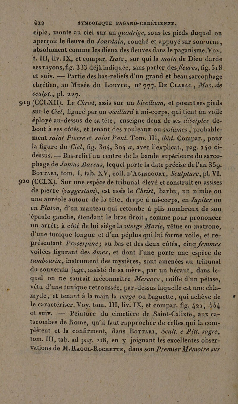 ciple, monte au ciel sur un quadrise, sous les pieds duquel on aperçoit le fleuve du Jourdain, couché et appuyé sur som-urne, absolument comme les dieux des fleuves dans le paganisme.Voy,. t. III, liv.IX, et compar. Isaie, sur qui la main de Dieu darde ses rayons, fig. 333 déja indiquée, sans parler des fleuves, fig. 518. et suiv. — Partie des bas-reliefs d’un grand et beau sarcophage chrétien, au Musée du RONESS n° 777. De Crarac, Mus. de sculpt., pl. 227. 919 (CCLXII). Le Christ, assis sur un bisellium, et ee, ses pieds sur le Ciel, figuré par un véeillard à mi-corps, qui tient un voile éployé au- Rae de sa tête, enseigne deux de ses disciples . de- bout à ses côtés, et tenant des rouleaux ou -volumes , probable- ment saint Pierre ei saint Paul. Tom. Ill, did. Compar., pour la figure du Ciel, fig. 304, 304 a, avec l’explicat., pag. 140 ci- dessus. — Bas-relief au centre de la bande supérieure du sarco- phage de Junius Bassus, lequel porte la date précise de l’an 359. Borrarı, tom. I, tab. XV, coll. p’Acıncourt, Scu/pture, pl. VI. 920 (CCLX). Sur une espèce de tribunal élevé et construit en assises de pierre (suggestum), est assis le Christ, barbu, un nimbe ou une auréole autour de la tête, drapé à mi-corps, en Jupiter ou en Pluton, d’un manteau qui retombe à plis nombreux de son ‘épaule gauche, étendant le bras droit, comme pour prononcer un arrêt; à côté de lui siége la vierge Marie, vêtue en matrone, d'une tunique longue et d’un péplus qui lui forme voile, et re- présentant Proserpine; au bas et des deux côtés, cinq femmes voilées figurant des dmes, et dont l’une porte une espèce de tambourin, instrument des mystères, sont amenées au tribunal du souverain juge, assisté de sa mère, par un héraut, dans le- quel on ne saurait méconnaître Alerte: coiffé dun pétase, vêtu d’une tunique retroussée, par-dessus laquelle est une chla- myde, et tenant à la main la verge ou baguette, qui achève de le caractériser. Voy. tom. III, liv. IX, et compar. fig. 421, 254 et suiv. — Peinture du cimetière de Saint-Calixte, aux ca- tacombes de Rome, qu’il faut rapprocher de celles qui la com- plètent et la confirment, dans Borrari, Scult. e Pitt. sagre, tom. III, tab. ad pag. 218, en y joignant les excellentes obser- Yalions de en RATE dans son Premier Mémoire sur