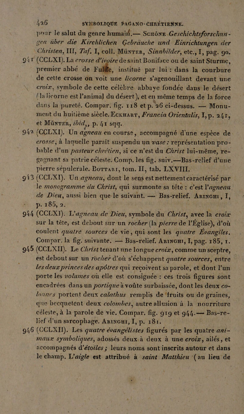 poar le salut du genre humaïñf.— Scnône -Geschichtsforschun - gen über die Kirchlichen Gebräuche und: Einrichtungen der Christen, II, Taf. I, coll. Münter, Sinnbilder, etc., 1, pag. 90. 941 (CCLXT). La crosse d'ivoire de saint Boniface ou de saint Sturme, premier abbé de Ful@e, institué par lui: dans la courbure de cette crosse on voit une licorne s’agenouillant devant une \ croix, symbole de cette celebre, abbaye fondée dans le désert (la Ikaike est l’anima] du désert ), et en même temps de la force dans la pureté. Compar. fig. 118 etp. “26 ci-dessus. — Monu- ment du huitième siècle. EckHART, Francia Orientalis, I,p. 247, ' et Münter, idid,, p. 41 sqq. 942 (CCLXI). Un agneau en course, accompagné d'une espèce de crosse, à laquelle paraît suspendu un vase : représentation pro- bable d’un pasteur chrétien, si ce n’est du Christ lui-même, re- gagnant sa patrie céleste. Comp. les fig. suiv.—Bas-relief d’une pierre sepulerale. Borrarı, tom. II, tab. LXVIII. 943 (CCLXI). Un agneau, dont le sens est nettement caractérisé par le monogramme du Christ, qui surmonte sa tete: c’est l'agneau. . de Dieu, aussi bien a le suivant. — Bas-relief. ARINGH, I, p. 185, 2. 944 (CCLXT). L’agneau de Dieu, symbole du Christ, avec la croix sur la tête, est EN sur un rocher (] a pierre dé l'Église), d’où coulent gs sources de vie, qui sont les quatre Evangiles. Compar. la fig. suivante. — Bas-relief. Arıncaı, I, pag. 185, 1. 945 (CCLXI). Le Christ tenant une longue croix, comme un sceptre, est debout sur un rocher d’où s’echappent quatre sources, entre les deux princes des apôtres qui recoivent sa parole, et dont l’un porte les volumes ou elle est consignée : ces trois figures sont encadrées dans un portique à voûte surbaissée, dont les deux co- lorres portent deux calathus remplis de ‘fruits ou de graines, que becquetént deux colombes, autre allusion à la nourriture céleste, à la parole de vie. Estfdahı fig. 919 et 944.— Bas-re- lief d’un sarcophage. Arıncuı, I, p- 181. 946 (CCLXII). Les quatre evangelistes figurés par les quatre ani- maux symboliques, adossés deux.à deux à une croix, ailes, et accompagnés d’etoiles ; leurs noms sont inscrits autour et dans Je champ. L’aigle est attribué à saint Matthieu ‘(au lieu de