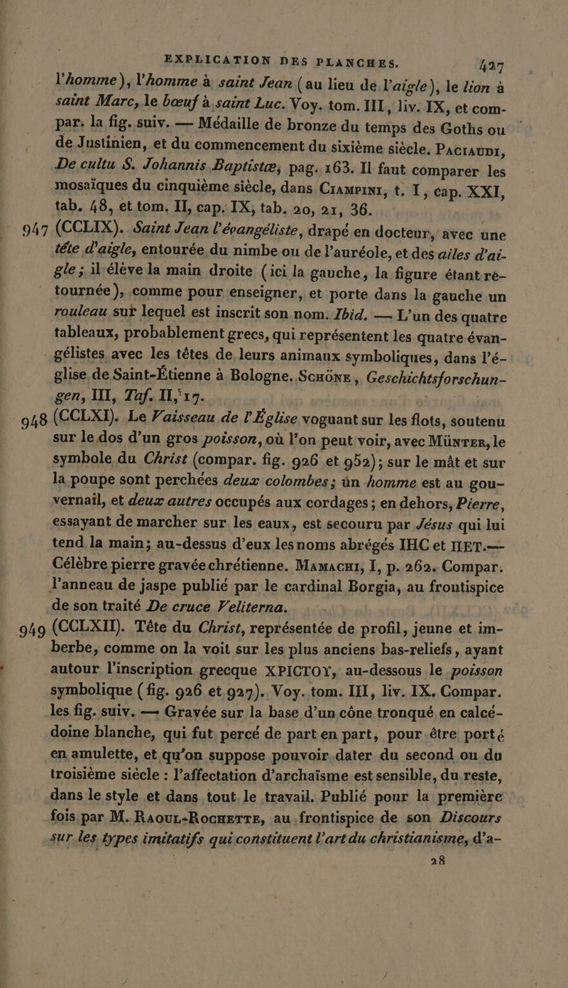 l’homme),l’homme à saint Jean (au lieu de l'aigle), le lion a saint Marc, .le bœuf à. saint Luc. Voy. tom. III, liv. IX, et com- par: la fig. suiv. — Medaille de bronze du temps des Goths ou ‚ de Justinien, et du commencement du sixième siecle. Pacıaunı, De cultu $. Johannis Baptistæ, pag. 163. Il faut comparer les mosaïques du cinquième siècle, dans Cramerwr, t. IT, cap. XXI, tab. 48, et tom. II, cap. IX, tab, 20, 21, 36. 947 (CCLIX). Saint Jean l’evangeliste, drapé en docteur, avec une tete d’aigle, entourée, du nimbe ou de l’auréole, et des ailes dai. gle ; il-eleve la main droite (ici la gauche, la figure étant-re- tournée), comme pour enseigner, et porte dans la gauche un rouleau sur lequel est inscrit son nom. Ibid. — L’un des quatre tableaux, probablement grecs, qui représentent les quatre évan- .gélistes avec les têtes de, leurs animaux symboliques, dans l’é- glise de Saint-Étienne à Bologne. Schöne, Geschichtsforschun- gen, III, Taf. Il,'17. | 948 (CCLXI). Le Vaisseau de l Église voguant sur les flots, soutenu sur le dos d’un gros poisson, où l’on peut voir, avec Münrer, le symbole du Christ (compar. fig. 926 et 992); sur le mât et sur la poupe sont perchées deux colombes ; ün homme est au gou- vernail, et deux autres occupés aux cordages ; en dehors, Pierre, essayant de marcher sur les eaux, est secouru par Jésus qui lui tend, la main; au-dessus d’eux lesnoms abrégés IHC et IET.— Célèbre pierre gravéechrétienne. Mamacaı, I, p.262. Compar. l'anneau de jaspe publié par le cardinal Borgia, au frontispice de son traité De cruce Veliterna. | 949 (CCLXU). Tête du Christ, représentée de profil, jeune et im- berbe, comme on la voit sur les plus anciens bas-reliefs, ayant | autour l'inscription grecque XPICTOY, au-dessous le poisson symbolique (fig. 926 et 927). Voy. tom. III, liv. IX. Compar. les fig. suiv. — Grayée sur la base d’un cône tronqué en calcé- doine blanche, qui fut, percé de parten part, pour.être porté en amulette, et qu’on suppose pouvoir.dater du second ou du troisième siécle : l’affectation d’archaisme est sensible, du reste, dans le style et dans tout. le travail. Publié pour la première fois par M. RaouL-Rock£rTte, au.frontispice de son Discours sur les types imitatifs qui constituent l’art du christianisme, d’a- | 28