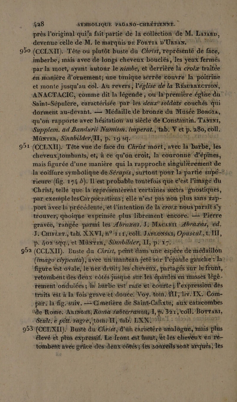 près l’original qui'a fait partie de la collection de M. Larann, -devenue celle de M. le marquise Forrık D'Ur5AN, 950 (CCLXIT). Tête ou plutôt buste du Christ, représénté de fäce, imberbe, mais avec de longs cheveux bouclés , les yeux fermés par la mort, ayant autour le nimbe, et deren la croix traitee en manière d'ornement; une tunique sèrrée couvre’ la poitrine et monte jusqu’au col. Au revers, l'églisé de la RÉSURRECTION, ANACTACIC, comme dit la légende , ou‘l# première église di Srint-Spulbre, caractérisée pat les deux’ soldats eouch&amp;s Qui dorment au:devant. -— Médaille dé bronze du Musée Borcha, qu’on rapporte avec hésitation au siècle de Constantin. Tant, Supplem. ad Bandurii Numism. ep à ‚tab. et er je RI: Münter, Sinnbilder, Il, p. 19 sq. 951 (CCLXII). Tête vue de face du Christ'mört, avec la ‘barbe, les cheveux;tombants, et, à te qu’on croit, la courontie d’épines, mais figurée d’une manière qui la rapproche singulièrement de la coiffure symbolique de Sérapis, surtout pour la partie supe- rieure (fig. 194 6). ILiest probable toutefois que c’est Pimäge du ‚Christ, telle que: la representerent certaines sectes gnostiques, par exemple les Car pocrätiens ; ellé n’est pis non plus sans Tap- port avec li précedente, et Liktentioh de la croix nous parait sy. trouver; quoique exprimée plus librement ‘encore. — Pierre gravée, ‘rangée parmi les Abrawas. I: Macartı : “Abradas, éd. J. Ciiriet., tab. XX VL HP 11T, Coll. JARLONSKE, Opuseul., t. a, D. ho sq et Münrer, Sirnbilder, I, JUL DE E 992 (CCLXII). Buste du Christ peint dans une espece de iédaillon | (imago elypeata), favee un’ inanteah: jeté sur l'épaule gauche”: ao figure ‘est ovale, le nez dreitz les chevètx, partagés Sur le front, - retombent des deux côtés Jusque sur Les SpA} en fasses Tégè - rémenñt 'ondulées ; la barbe est rare ét totirte} l'expression dés traits ‘est à la fois gravéet douce. Voy. ton. VIE iv IX. Com- Bir) lafigosuiv. Cimetière de Saint-Calixte, aux catacombes de Rome. ARINSHT, Roma Sabrérranea; 1, 357, Er Re: Seule. e pitt. sägre, tome tab! DRIN : 2 953 (CCUXII). Buste Au Christ, ‘d’üh ehrättere ug, mais ie “élevé et plus expressif. Lefront est hatit, étles cheveux én're- toinbetit aver grâce dés denn côtés; Tas sOteñs bat atqués ; les