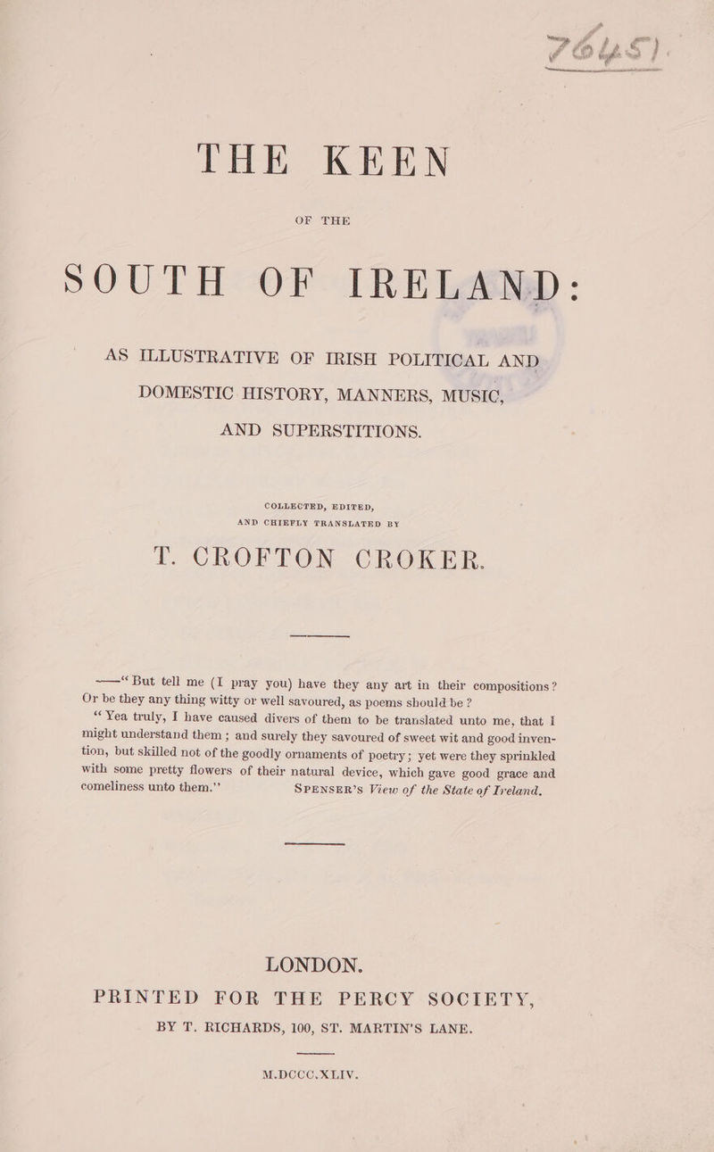 THE KEEN OF THE SOUTH OF IRELAND: AS ILLUSTRATIVE OF IRISH POLITICAL AND DOMESTIC HISTORY, MANNERS, MUSIC, AND SUPERSTITIONS. COLLECTED, EDITED, AND CHIEFLY TRANSLATED BY T. CROFTON CROKER. ~—“ But tell me (I pray you) have they any art in their compositions ? Or be they any thing witty or well savoured, as poems should be ? “Yea truly, I have caused divers of them to be translated unto me, that I might understand them ; and surely they savoured of sweet wit and good inven- tion, but skilled not of the goodly ornaments of poetry ; yet were they sprinkled with some pretty flowers of their natural device, which gave good grace and comeliness unto them.”’ SPENSER’S View of the State of Ireland. LONDON. PRINTED FOR THE PERCY SOCIETY, BY T. RICHARDS, 100, ST. MARTIN'S LANE. M.DCCC,XLIV.