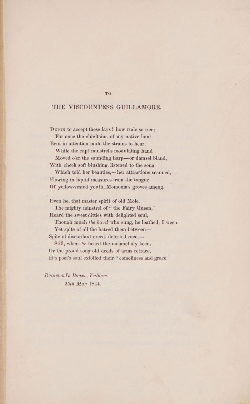 TO THE VISCOUNTESS GUILLAMORE. Deien to accept these lays! how rude so e’er ; For once the chieftains of my native land Bent in attention mute the strains to hear, While the rapt minstrel’s modulating hand Moved o’er the sounding harp—or damsel bland, With cheek soft blushing, listened to the song Which told her beauties,— her attractions scanned,— Flowing in liquid measures from the tongue Of yellow-vested youth, Momonia’s groves among. Even he, that master spirit of old Mole, The mighty minstrel of “ the Fairy Queen,” Heard the sweet ditties with delighted soul, Though much the bard who sung, he loathed, I ween. Yet spite of all the hatred them between— Spite of discordant creed, detested race,— Still, when he heard the melancholy keen, Or the proud song old deeds of arms retrace, His poet's soul extolled their “ comeliness and grace.” Rosamond's Bower, Fulham. 25th May 1844.