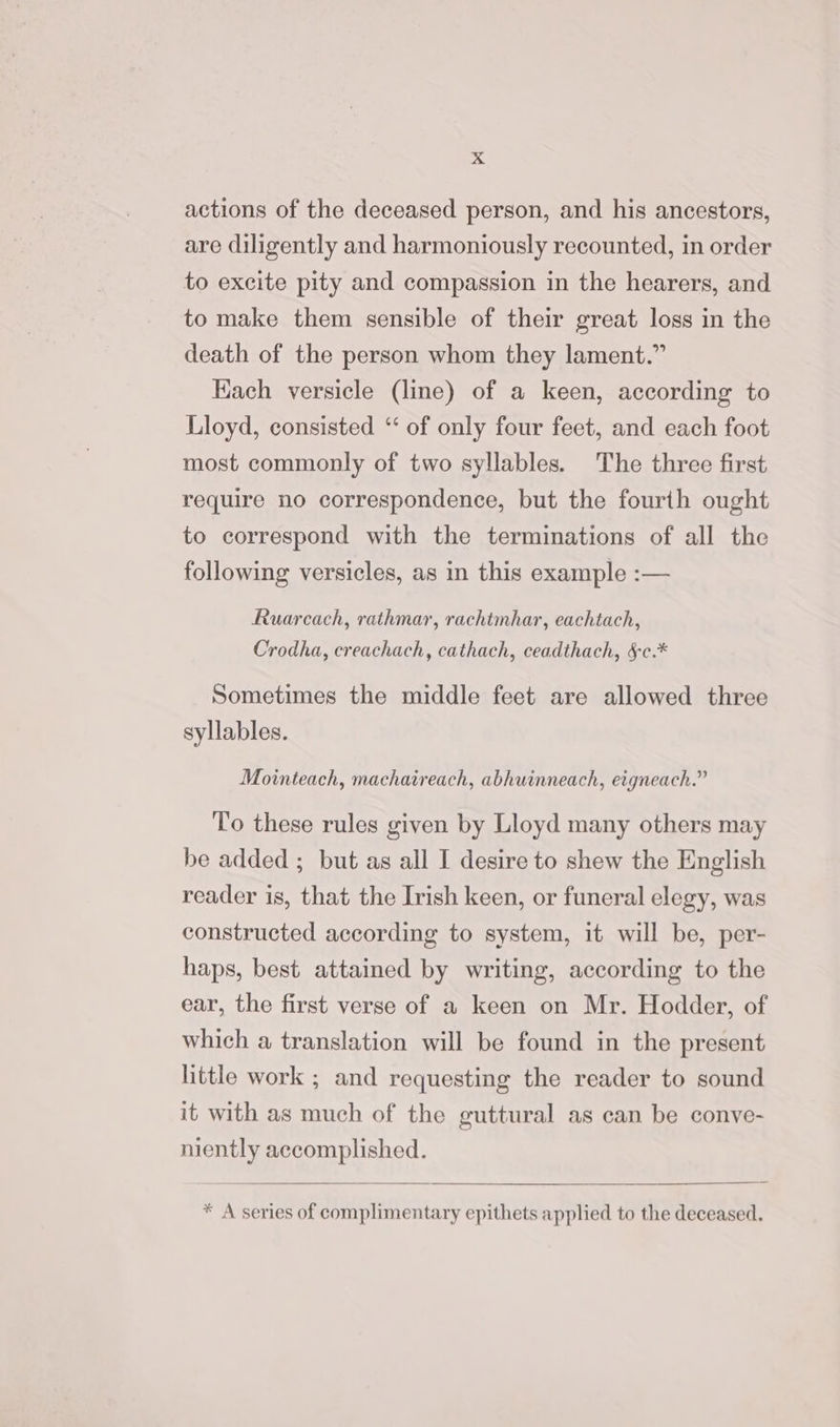 actions of the deceased person, and his ancestors, are diligently and harmoniously recounted, in order to excite pity and compassion in the hearers, and to make them sensible of their great loss in the death of the person whom they lament.” Hach versicle (line) of a keen, according to Lloyd, consisted ‘‘ of only four feet, and each foot most commonly of two syllables. The three first require no correspondence, but the fourth ought to correspond with the terminations of all the following versicles, as in this example :— Ruarcach, rathmar, rachtmhar, eachtach, Crodha, creachach, cathach, ceadthach, &amp;c.* Sometimes the middle feet are allowed three syllables. Mointeach, machaireach, abhuinneach, etgneach.” To these rules given by Lloyd many others may be added ; but as all I desire to shew the English reader is, that the Irish keen, or funeral elegy, was constructed according to system, it will be, per- haps, best attained by writing, according to the ear, the first verse of a keen on Mr. Hodder, of which a translation will be found in the present little work ; and requesting the reader to sound it with as much of the guttural as can be conve- niently accomplished. * A series of complimentary epithets applied to the deceased.