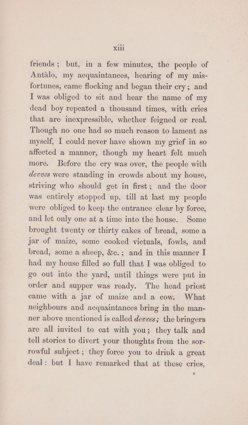 friends; but, in a few minutes, the people of Antalo, my acquaintances, hearing of my mis- fortunes, came flocking and began their cry; and I was obliged to sit and hear the name of my dead boy repeated a thousand times, with cries that are inexpressible, whether feigned or real. Though no one had so much reason to lament as myself, [ could never have shown my grief in so affected a manner, though my heart felt much more. Before the cry was over, the people with devves were standing in crowds about my house, striving who should get in first; and the door was entirely stopped up, till at last my people were obliged to keep the entrance clear by force, and let only one at a time into the house. Some brought twenty or thirty cakes of bread, some a jar of maize, some cooked victuals, fowls, and bread, some a sheep, &c.; and in this manner I had my house filled so full that I was obliged to go out into the yard, until things were put in order and supper was ready. The head priest came with a jar of maize and a cow. What neighbours and acquaintances bring in the man- ner above mentioned is called devves; the bringers are all invited to eat with you; they talk and tell stories to divert your thoughts from the sor- rowful subject ; they force you to drink a great deal: but I have remarked that at these cries, 4