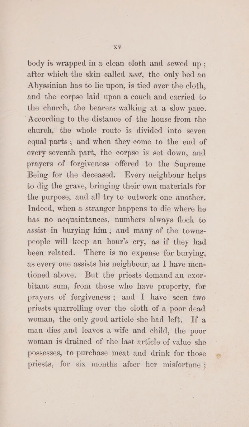 body is wrapped in a clean cloth and sewed up ; after which the skin called neet, the only bed an Abyssinian has to lie upon, is tied over the cloth, and the corpse laid upon a couch and carried to the church, the bearers walking at a slow pace. According to the distance of the house from the church, the whole route is divided into seven equal parts ; and when they come to the end of every seventh part, the corpse is set down, and prayers of forgiveness offered to the Supreme Being for the deceased. Every neighbour helps to dig the grave, bringing their own materials for the purpose, and all try to outwork one another. Indeed, when a stranger happens to die where he has no acquaintances, numbers always flock to assist in burying him; and many of the towns- people will keep an hour’s ery, as if they had been related. There is no expense for burying, as every one assists his neighbour, as I have men- tioned above. But the priests demand an exor- bitant sum, from those who have property, for prayers of forgiveness; and I have seen two priests quarrelling over the cloth of a poor dead woman, the only good article she had left. If a man dies and leaves a wife and child, the poor woman is drained of the last article of value she possesses, to purchase meat and drink for those priests, for six months after her misfortune :