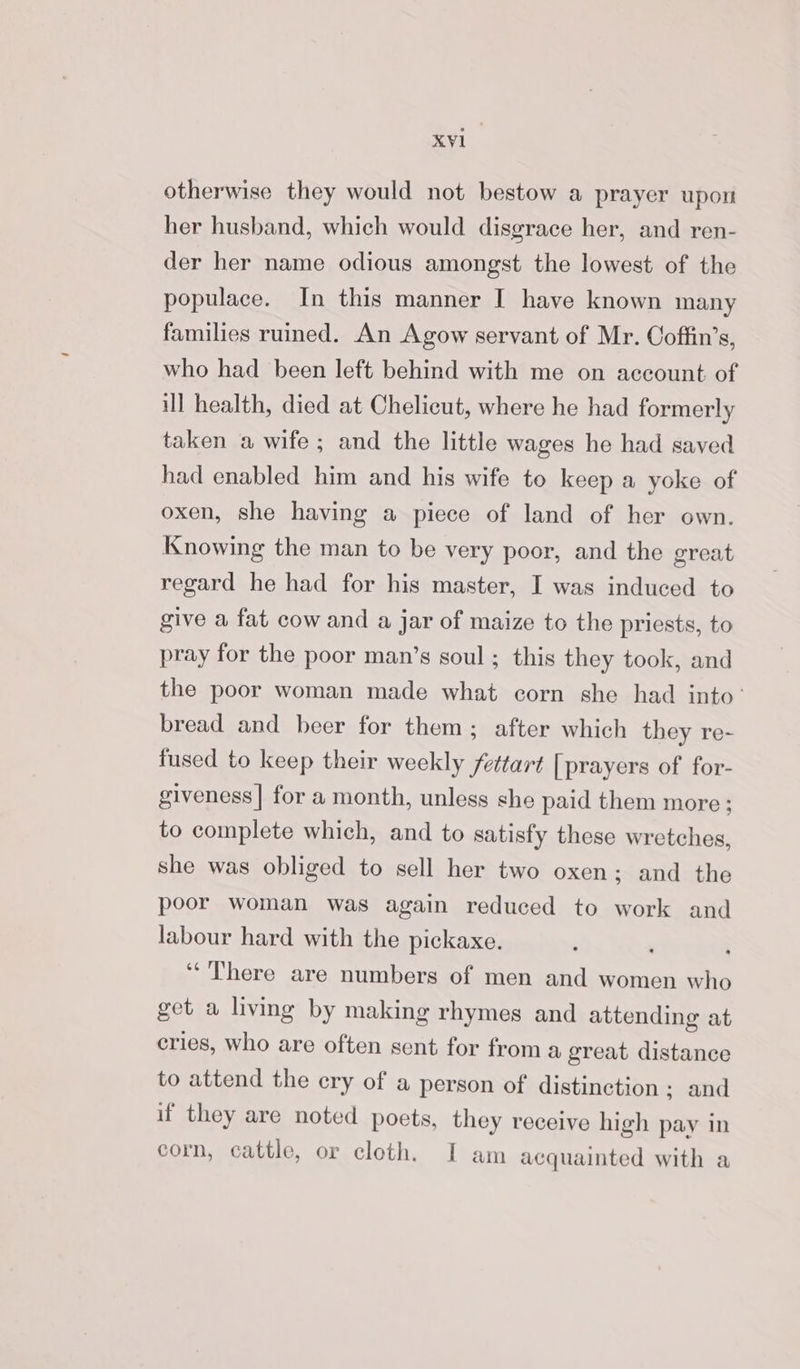 otherwise they would not bestow a prayer upon her husband, which would disgrace her, and ren- der her name odious amongst the lowest of the populace. In this manner I have known many families ruined. An Agow servant of Mr. Coffin’s, who had been left behind with me on account of ill health, died at Chelicut, where he had formerly taken a wife; and the little wages he had saved had enabled him and his wife to keep a yoke of oxen, she having a piece of land of her own. Knowing the man to be very poor, and the great regard he had for his master, I was induced to give a fat cow and a jar of maize to the priests, to pray for the poor man’s soul; this they took, and the poor woman made what corn she had into’ bread and beer for them; after which they re- fused to keep their weekly fettart [ prayers of for- giveness| for a month, unless she paid them more; to complete which, and to satisfy these wretches, she was obliged to sell her two oxen; and the poor woman was again reduced to work and labour hard with the pickaxe. , “There are numbers of men and women who get a living by making rhymes and attending at cries, who are often sent for from a great distance to attend the cry of a person of distinction; and if they are noted poets, they receive high pay in corn, cattle, or cloth. I am acquainted with a