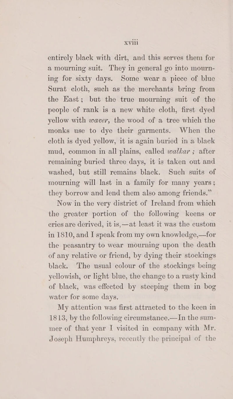 entirely black with dirt, and this serves them for a mourning suit. They in general go into mourn- ing for sixty days. Some wear a piece of blue Surat cloth, such as the merchants bring from the Hast; but the true mourning suit of the people of rank 1s a new white cloth, first dyed yellow with waver, the wood of a tree which the monks use to dye their garments. When the cloth is dyed yellow, it is again buried in a black mud, common in all plains, called walkar ; after remaining buried three days, it is taken out and washed, but still remains black. Such suits of mourning will last in a family for many years ; they borrow and lend them also among friends.” Now in the very district of Ireland from which the greater portion of the following keens or cries are derived, it is,—at least it was the custom in 1810, and I speak from my own knowledge,—for the peasantry to wear mourning upon the death of any relative or friend, by dying their stockings black. The usual colour of the stockings being yellowish, or light blue, the change to a rusty kind of black, was effected by steeping them in bog water for some days. My attention was first attracted to the keen in 1813, by the following circumstance.—In the sum- mer of that year I visited in company with Mr. Joseph Humphreys, recently the principal of the