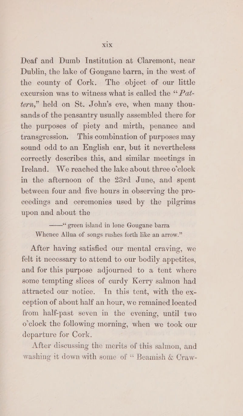 Deaf and Dumb Institution at Claremont, near Dublin, the lake of Gougane barra, in the west of the county of Cork. The object of our little excursion was to witness what is called the “ Pat- tern,” held on St. John’s eve, when many thou- sands of the peasantry usually assembled there for the purposes of piety and mirth, penance and transgression. This combination of purposes may sound odd to an English ear, but it nevertheless correctly describes this, and similar meetings in Ireland. We reached the lake about three o’clock in the afternoon of the 23rd June, and spent between four and five hours in observing the pro- ceedings and ceremonies used by the pilgrims upon and about the “green island in lone Gougane barra Whence Allua of songs rushes forth like an arrow.” After having satisfied our mental craving, we felt it necessary to attend to our bodily appetites, and for this purpose adjourned to a tent where some tempting slices of curdy Kerry salmon had attracted our notice. In this tent, with the ex- ception of about half an hour, we remained located from half-past seven in the evening, until two o'clock the following morning, when we took our departure for Cork. After discussing the merits of this salmon, and washing it down with some of “ Beamish &amp; Craw-