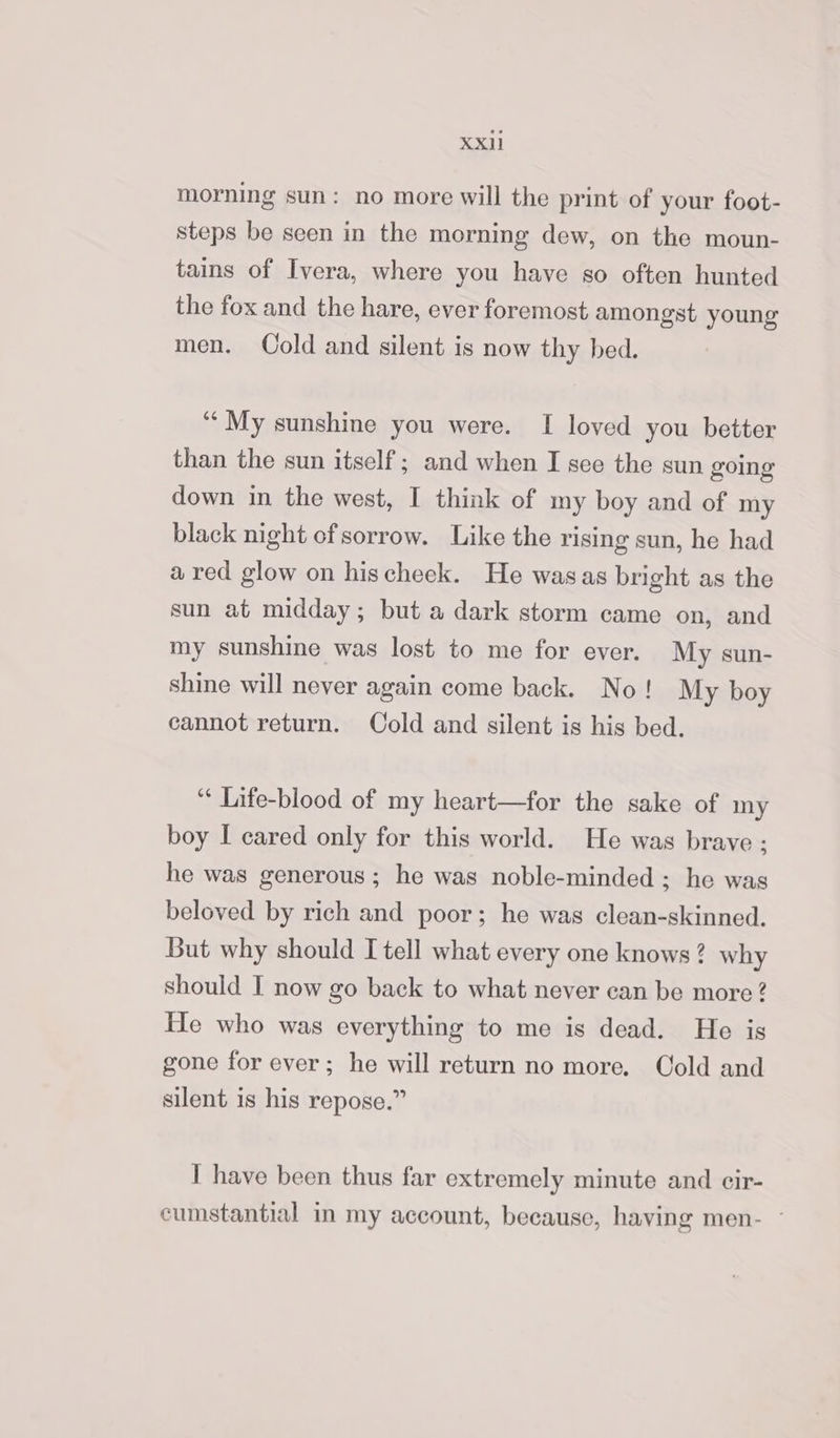 al morning sun: no more will the print of your foot- steps be seen in the morning dew, on the moun- tains of Ivera, where you have so often hunted the fox and the hare, ever foremost amongst young men. Cold and silent is now thy bed. ‘““My sunshine you were. I loved you better than the sun itself; and when I see the sun going down in the west, I think of my boy and of my black night of sorrow. Like the rising sun, he had a red glow on hischeek. He wasas bright as the sun at midday; but a dark storm came on, and my sunshine was lost to me for ever. My sun- shine will never again come back. No! My boy cannot return. Cold and silent is his bed. “* Life-blood of my heart—for the sake of my boy I cared only for this world. He was brave ; he was generous ; he was noble-minded ; he was beloved by rich and poor; he was clean-skinned. But why should I tell what every one knows? why should I now go back to what never ean be more ? He who was everything to me is dead. He is gone for ever; he will return no more. Cold and silent is his repose.” I have been thus far extremely minute and cir- cumstantial in my account, because, having men- -