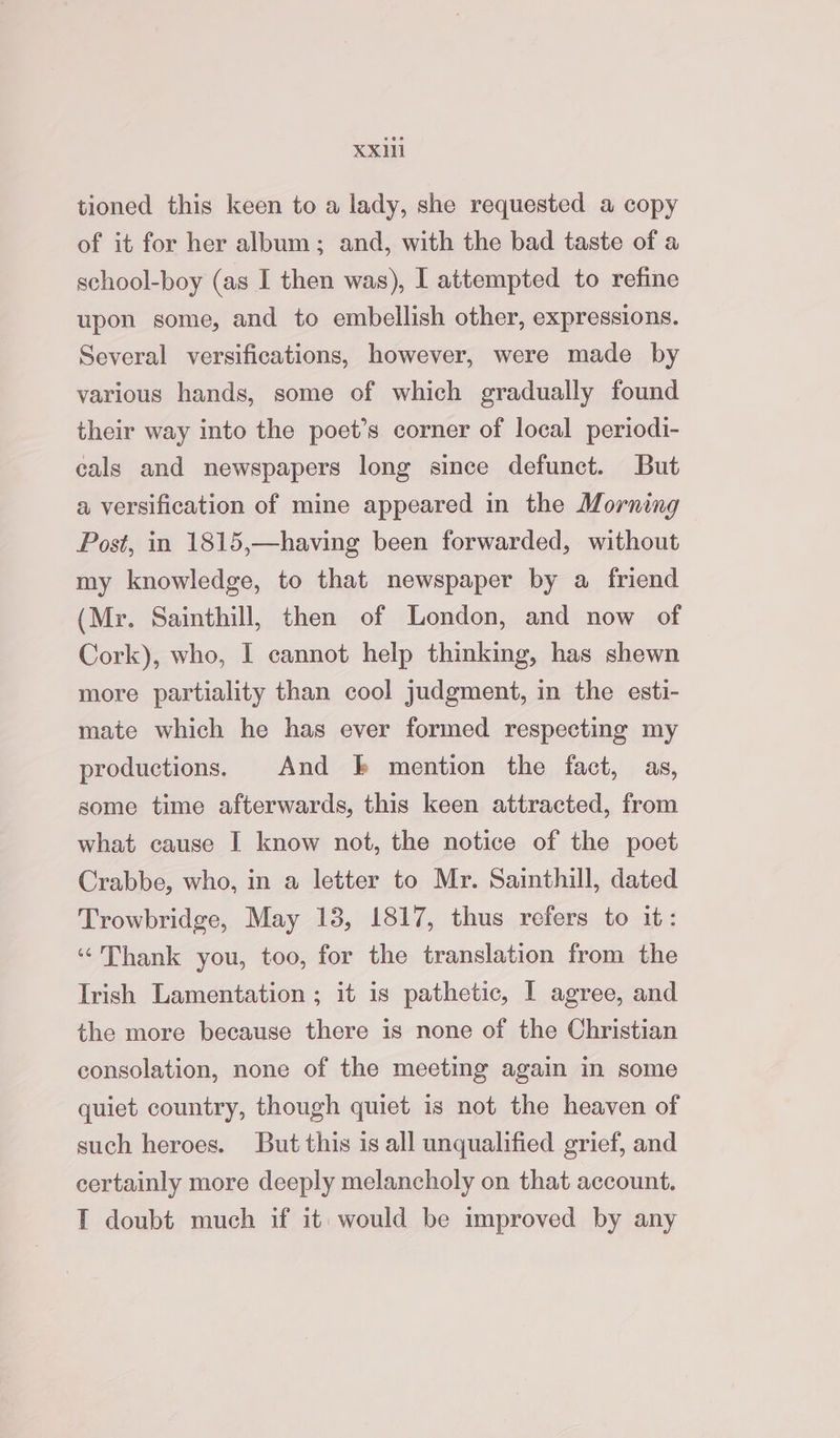 tioned this keen to a lady, she requested a copy of it for her album; and, with the bad taste of a school-boy (as I then was), I attempted to refine upon some, and to embellish other, expressions. Several versifications, however, were made by various hands, some of which gradually found their way into the poet’s corner of local periodi- cals and newspapers long since defunct. But a versification of mine appeared in the Morning Post, in 1815,—having been forwarded, without my knowledge, to that newspaper by a friend (Mr. Sainthill, then of London, and now of Cork), who, I cannot help thinking, has shewn more partiality than cool judgment, in the esti- mate which he has ever formed respecting my productions. And bk mention the fact, as, some time afterwards, this keen attracted, from what cause I know not, the notice of the poet Crabbe, who, in a letter to Mr. Sainthill, dated Trowbridge, May 138, 1817, thus refers to it: “Thank you, too, for the translation from the Irish Lamentation ; it is pathetic, I agree, and the more because there is none of the Christian consolation, none of the meeting again in some quiet country, though quiet is not the heaven of such heroes. But this is all unqualified grief, and certainly more deeply melancholy on that account. T doubt much if it would be improved by any