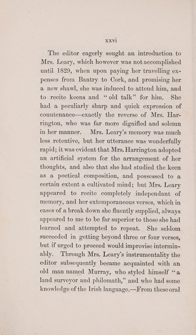 The editor eagerly sought an introduction to Mrs. Leary, which however was not accomplished until 1829, when upon paying her travelling ex- penses from Bantry to Cork, and promising her a new shawl, she was induced to attend him, and to recite keens and ‘old talk” for him. She had a peculiarly sharp and quick expression of countenance—exactly the reverse of Mrs. Har- rington, who was far more dignified and solemn in her manner. Mrs. Leary’s memory was much less retentive, but her utterance was wonderfully rapid; it was evident that Mrs. Harrington adopted an artificial system for the arrangement of her thoughts, and also that she had studied the keen as a poetical composition, and possessed to a certain extent a cultivated mind; but Mrs. Leary appeared to recite completely independant of memory, and her extemporaneous verses, which in cases of a break down she fluently supplied, always appeared to me to be far superior to those she had learned and attempted to repeat. She seldom succeeded in getting beyond three or four verses, but if urged to proceed would improvise intermin- ably. ‘Through Mrs. Leary’s instrumentality the editor subsequently became acquainted with an old man named Murray, who styled himself “a land surveyor and philomath,” and who had some knowledge of the Irish language.—From these oral