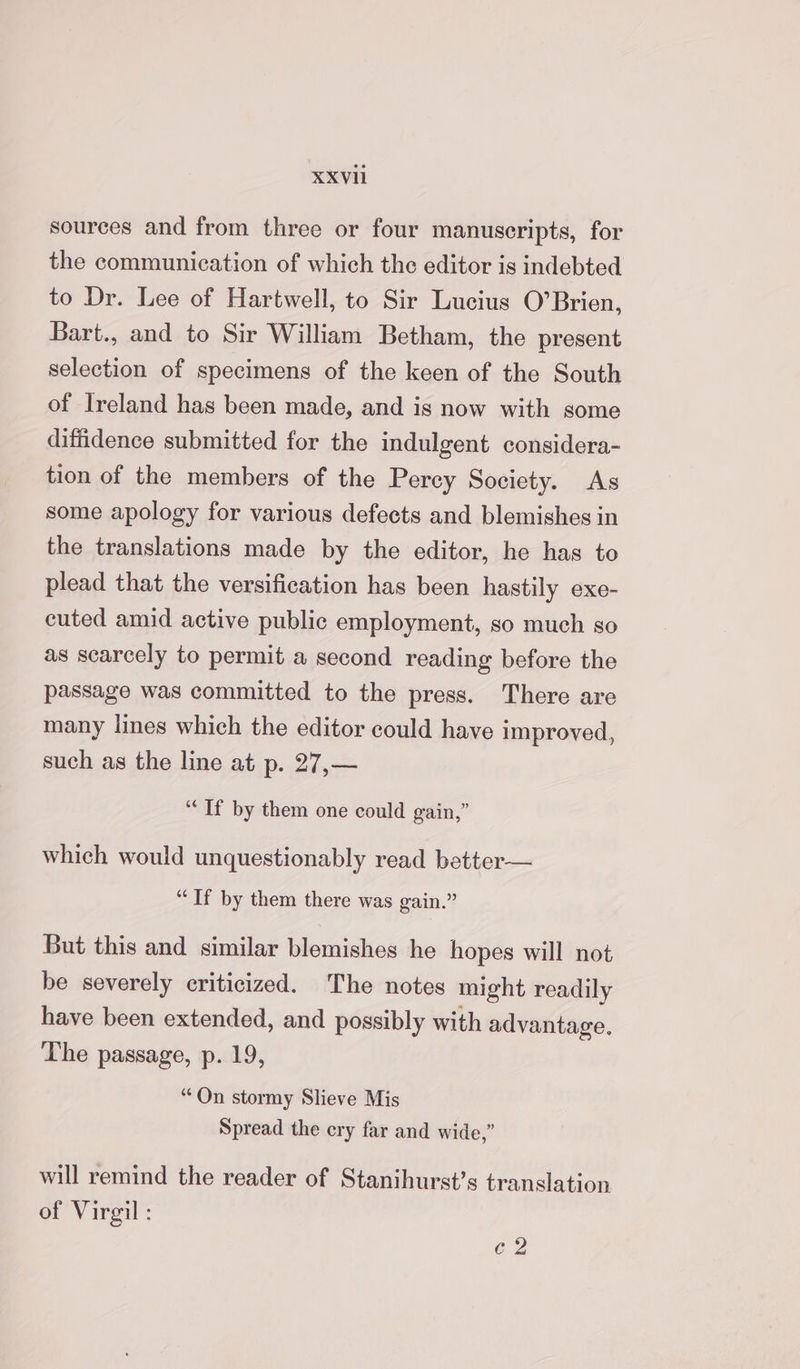 XXVH sources and from three or four manuscripts, for the communication of which the editor is indebted to Dr. Lee of Hartwell, to Sir Lucius O’Brien, Bart., and to Sir William Betham, the present selection of specimens of the keen of the South of Ireland has been made, and is now with some diffidence submitted for the indulgent considera- tion of the members of the Percy Society. As some apology for various defects and blemishes in the translations made by the editor, he has to plead that the versification has been hastily exe- cuted amid active public employment, so much so as scarcely to permit a second reading before the passage was committed to the press. There are many lines which the editor could have improved, such as the line at p. 27,— “Tf by them one could gain,” which would unquestionably read better— “If by them there was gain.” But this and similar blemishes he hopes will not be severely criticized. The notes might readily have been extended, and possibly with advantage, The passage, p. 19, “On stormy Slieve Mis Spread the cry far and wide,” will remind the reader of Stanihurst’s translation of Virgil : 62