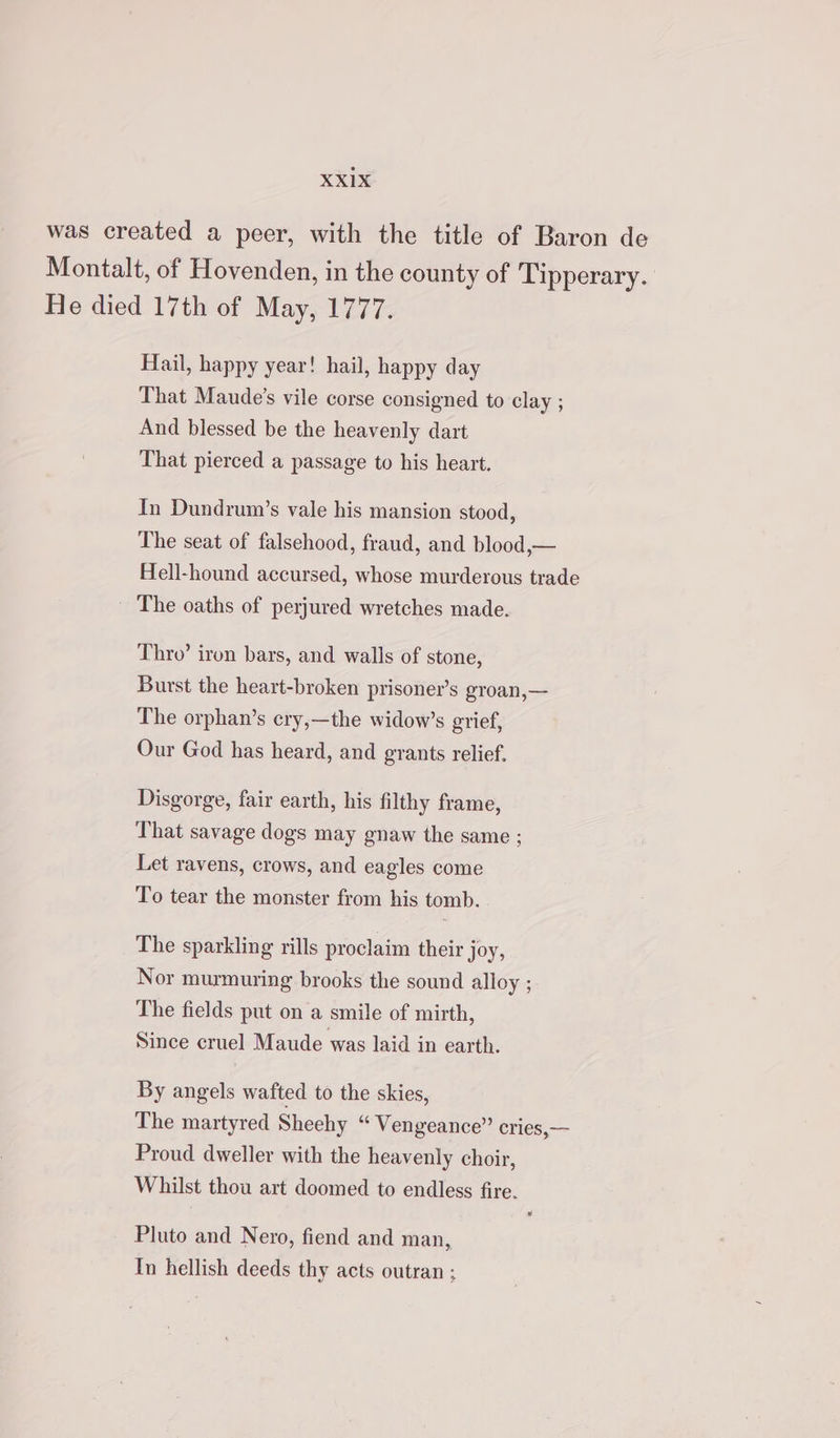 was created a peer, with the title of Baron de Montalt, of Hovenden, in the county of Tipperary. He died 17th of May, 1777. Hail, happy year! hail, happy day That Maude’s vile corse consigned to clay ; And blessed be the heavenly dart That pierced a passage to his heart. In Dundrum’s vale his mansion stood, The seat of falsehood, fraud, and blood,— Hell-hound accursed, whose murderous trade The oaths of perjured wretches made. Thro’ iron bars, and walls of stone, Burst the heart-broken prisoner’s groan,— The orphan’s cry,—the widow’s grief, Our God has heard, and grants relief, Disgorge, fair earth, his filthy frame, That savage dogs may gnaw the same ; Let ravens, crows, and eagles come To tear the monster from his tomb. The sparkling rills proclaim their joy, Nor murmuring brooks the sound alloy ; The fields put on a smile of mirth, Since cruel Maude was laid in earth. By angels wafted to the skies, The martyred Sheehy “ Vengeance” cries,-— Proud dweller with the heavenly choir, Whilst thou art doomed to endless fire. Pluto and Nero, fiend and man, In hellish deeds thy acts outran ;