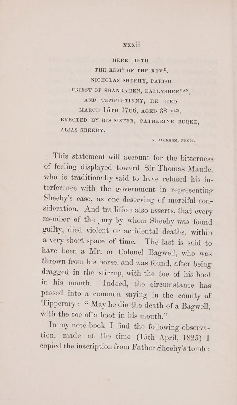 XXXIl1 HERE LIETH THE REM® OF THE REV?, NICHOLAS SHEEHY, PARISH PRIEST OF SHANRAHEN, BALLYSHEE®4N, ' AND TEMPLETINNY, HE DIED MARCH 15TH 1766, AGED 38 y85, ERECTED BY HIS SISTER, CATHERINE BURKE, ALIAS SHEEHY. S. JACKSON, FECIT. This statement will account for the bitterness of feeling displayed toward Sir Thomas Maude, who is traditionally said to have refused his in- terference with the government in representing Sheehy’s case, as one deserving of merciful con- sideration. And tradition also asserts, that every member of the jury by whom Sheehy was found guilty, died violent or accidental deaths, within a very short space of time. The last is said to have been a Mr. or Colonel Bagwell, who was thrown from his horse, and was found, after being dragged in the stirrup, with the toe of his boot in his mouth. Indeed, the circumstance has passed into a common saying in the county of Tipperary : ‘* May he die the death of a Bagwell, with the toe of'a boot in his mouth.” In my note-book I find the following observa- tion, made at the time (15th April, 1825) I copied the inscription from Father Sheehy’s tomb :