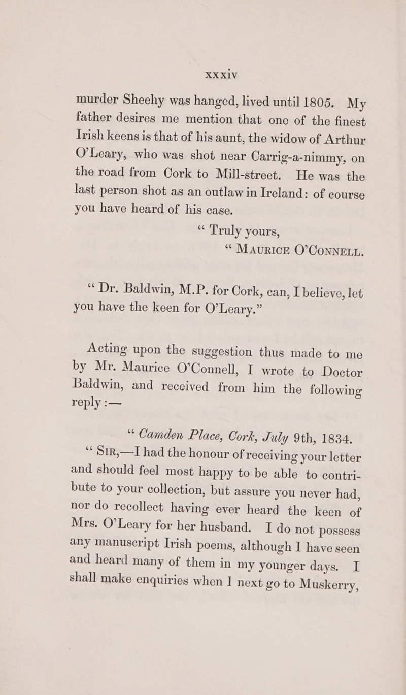 murder Sheehy was hanged, lived until 1805. My father desires me mention that one of the finest Irish keens is that of his aunt, the widow of Arthur O’Leary, who was shot near Carrig-a-nimmy, on the road from Cork to Mill-street. He was the last person shot as an outlaw in Ireland: of course you have heard of his case. “¢ Truly yours, *“* MAURICE O’CONNELL. “ Dr. Baldwin, M.P. for Cork, can, I believe, let you have the keen for O’Leary.” Acting upon the suggestion thus made to me by Mr. Maurice O'Connell, I wrote to Doctor Baldwin, and received from him the following reply :— ‘Camden Place, Cork, July 9th, 1834. ‘* $ir,—I had the honour of recelving your letter and should feel most happy to be able to contri- bute to your collection, but assure you never had, nor do recollect having ever heard the keen of Mrs. O'Leary for her husband. TI do not possess any manuscript Irish poems, although I have seen and heard many of them in my younger days. [ shall make enquiries when I next go to Muskerry,