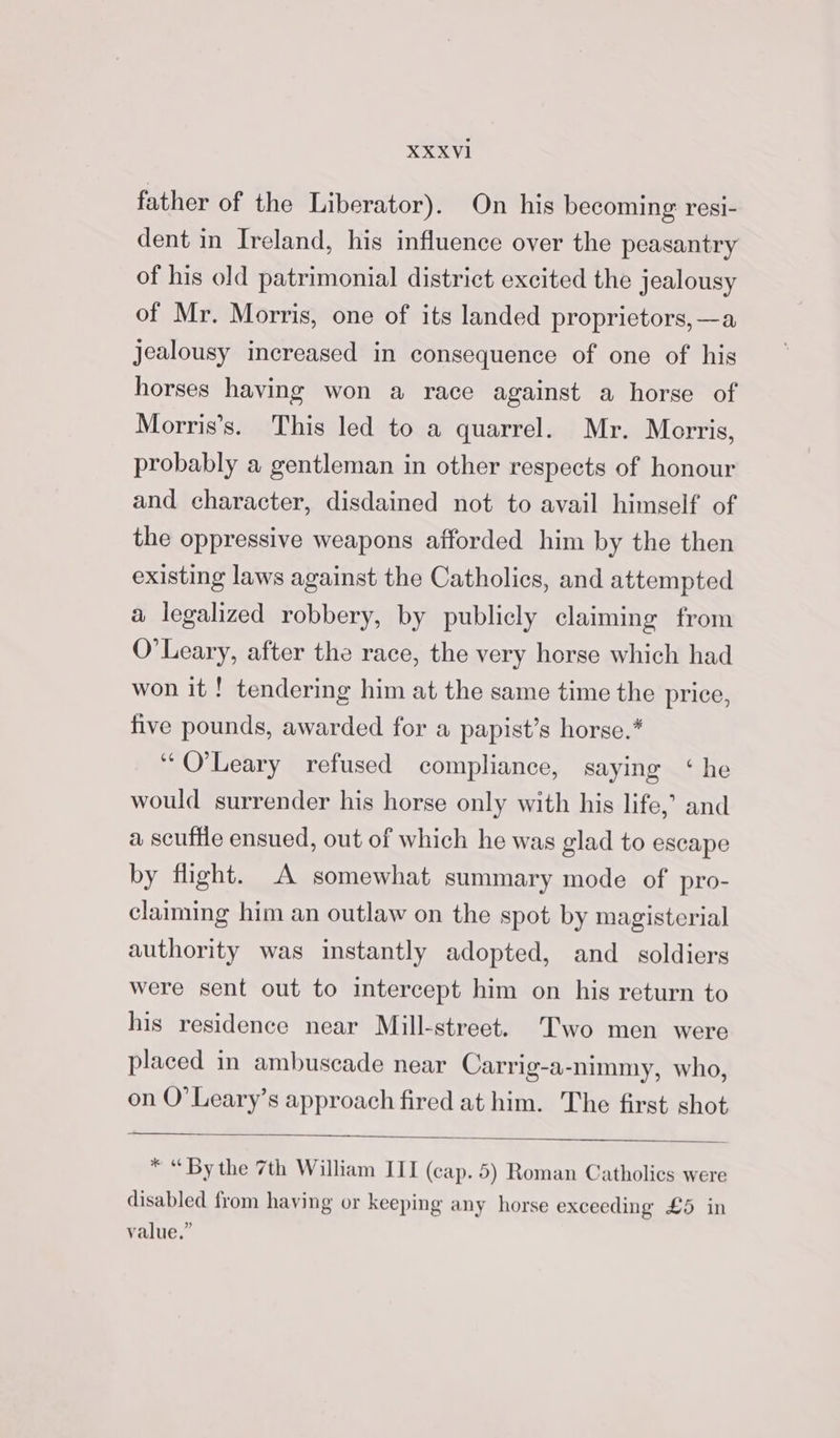 father of the Liberator). On his becoming resi- dent in Ireland, his influence over the peasantry of his old patrimonial district excited the jealousy of Mr. Morris, one of its landed proprietors, —a jealousy increased in consequence of one of his horses having won a race against a horse of Morris’s. This led to a quarrel. Mr. Morris, probably a gentleman in other respects of honour and character, disdained not to avail himself of the oppressive weapons afforded him by the then existing laws against the Catholics, and attempted a legalized robbery, by publicly claiming from O'Leary, after the race, the very horse which had won it ! tendering him at the same time the price, five pounds, awarded for a papist’s horse.* “O'Leary refused compliance, saying ‘he would surrender his horse only with his life,’ and a scuffle ensued, out of which he was glad to escape by flight. A somewhat summary mode of pro- claiming him an outlaw on the spot by magisterial authority was instantly adopted, and _ soldiers were sent out to intercept him on his return to his residence near Mill-street. Two men were placed in ambuscade near Carrig-a-nimmy, who, on O’Leary’s approach fired at him. The first shot * “By the 7th William III (cap. 5) Roman Catholics were disabled from having or keeping any horse exceeding £5 in value.”