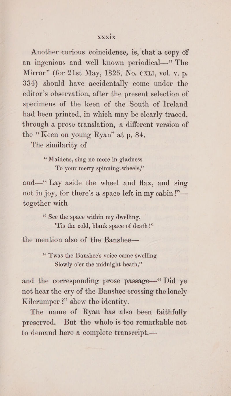 Another curious coincidence, is, that a copy of an ingenious and well known periodical— The Mirror” (for 21st May, 1825, No. OXLI, vol. v. p. 334) should have. accidentally come under the editor’s observation, after the present selection of specimens of the keen of the South of Ireland had been printed, in which may be clearly traced, through a prose translation, a different version of the “‘ Keen on young Ryan” at p. 84. The similarity of “‘ Maidens, sing no more in gladness To your merry spinning-wheels,” and—“ Lay aside the wheel and flax, and sing not in joy, for there’s a space left in my cabin !”— together with “‘ See the space within my dwelling, Tis the cold, blank space of death !” the mention also of the Banshee— “Twas the Banshee’s voice came swelling Slowly o’er the midnight heath,” and the corresponding prose passage—“ Did ye not hear the cry of the Banshee crossing the lonely Kilcrumper ?” shew the identity. The name of Ryan has also been faithfully preserved. But the whole is too remarkable not to demand here a complete transcript.—