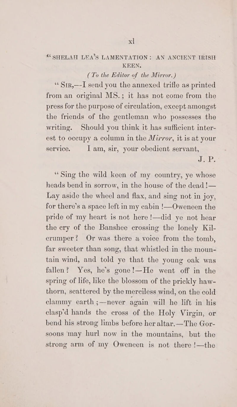 ** SHELAH LEA’S LAMENTATION: AN ANCIENT IRISH KEEN. (To the Editor of the Mirror.) ‘¢Str,—-I send you the annexed trifle as printed from an original MS.; it has not come from the press for the purpose of circulation, except amongst the friends of the gentleman who possesses the writing. Should you think it has sufficient inter- est to occupy a column in the Mirror, it is at your service. I am, sir, your obedient servant, LEMS Es “Sing the wild keen of my country, ye whose heads bend in sorrow, in the house of the dead !— Lay aside the wheel and flax, and sing not in joy, for there’s a space left in my cabin !—Oweneen the pride of my heart is not here !—did ye not hear the ery of the Banshee crossing the lonely Kil- erumper? Or was there a voice from the tomb, far sweeter than song, that whistled in the moun- tain wind, and told ye that the young oak was fallen? Yes, he’s gone!—He went off in the spring of life, like the blossom of the prickly haw- thorn, scattered by the merciless wind, on the cold clammy earth ;—never again will he lift in his clasp’d hands the cross of the Holy Virgin, or bend his strong limbs before her altar.—The Gor- soons ‘may hurl now in the mountains, but the strong arm of my Oweneen is not there !—the